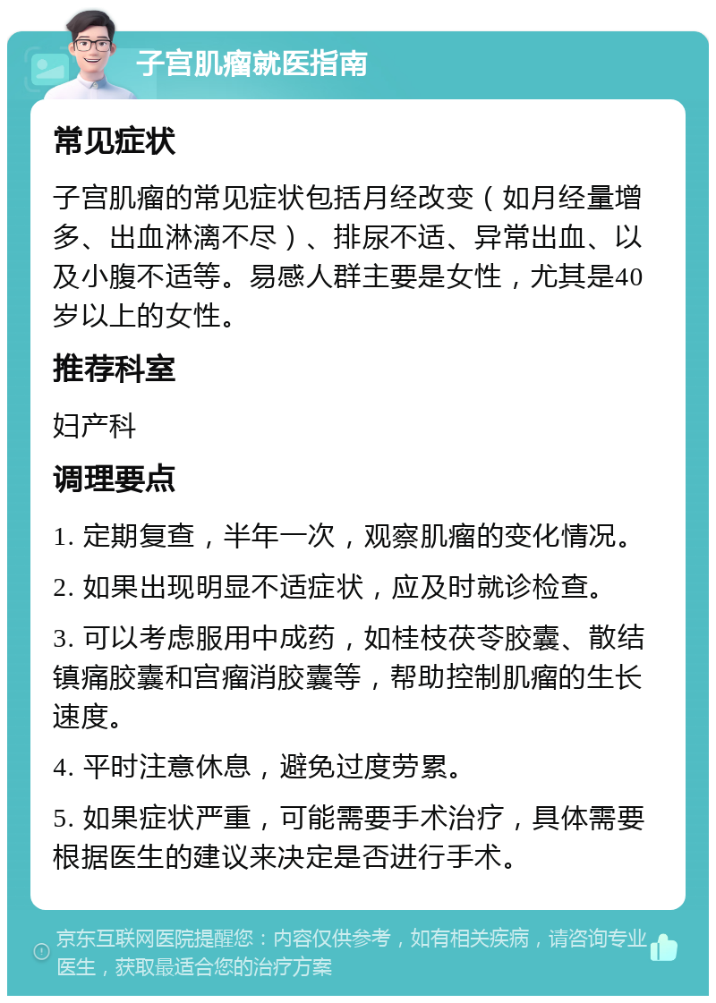 子宫肌瘤就医指南 常见症状 子宫肌瘤的常见症状包括月经改变（如月经量增多、出血淋漓不尽）、排尿不适、异常出血、以及小腹不适等。易感人群主要是女性，尤其是40岁以上的女性。 推荐科室 妇产科 调理要点 1. 定期复查，半年一次，观察肌瘤的变化情况。 2. 如果出现明显不适症状，应及时就诊检查。 3. 可以考虑服用中成药，如桂枝茯苓胶囊、散结镇痛胶囊和宫瘤消胶囊等，帮助控制肌瘤的生长速度。 4. 平时注意休息，避免过度劳累。 5. 如果症状严重，可能需要手术治疗，具体需要根据医生的建议来决定是否进行手术。