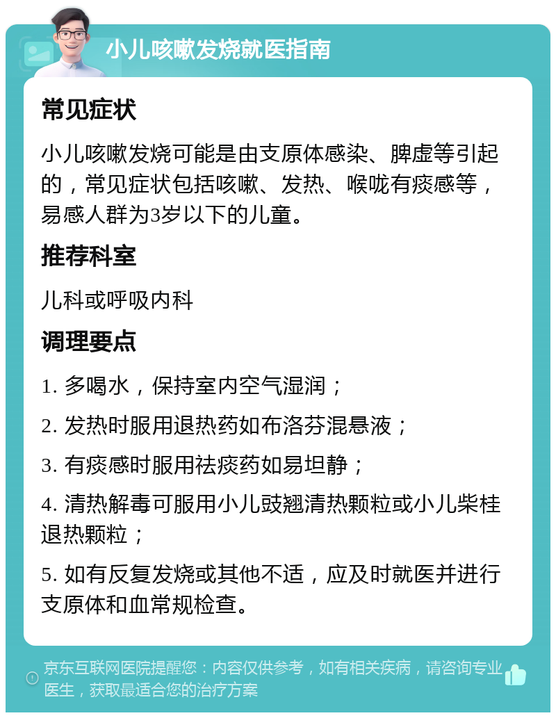 小儿咳嗽发烧就医指南 常见症状 小儿咳嗽发烧可能是由支原体感染、脾虚等引起的，常见症状包括咳嗽、发热、喉咙有痰感等，易感人群为3岁以下的儿童。 推荐科室 儿科或呼吸内科 调理要点 1. 多喝水，保持室内空气湿润； 2. 发热时服用退热药如布洛芬混悬液； 3. 有痰感时服用祛痰药如易坦静； 4. 清热解毒可服用小儿豉翘清热颗粒或小儿柴桂退热颗粒； 5. 如有反复发烧或其他不适，应及时就医并进行支原体和血常规检查。