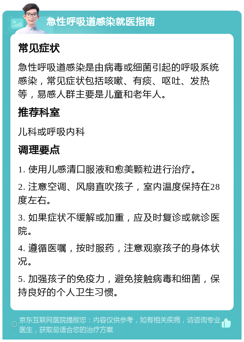 急性呼吸道感染就医指南 常见症状 急性呼吸道感染是由病毒或细菌引起的呼吸系统感染，常见症状包括咳嗽、有痰、呕吐、发热等，易感人群主要是儿童和老年人。 推荐科室 儿科或呼吸内科 调理要点 1. 使用儿感清口服液和愈美颗粒进行治疗。 2. 注意空调、风扇直吹孩子，室内温度保持在28度左右。 3. 如果症状不缓解或加重，应及时复诊或就诊医院。 4. 遵循医嘱，按时服药，注意观察孩子的身体状况。 5. 加强孩子的免疫力，避免接触病毒和细菌，保持良好的个人卫生习惯。