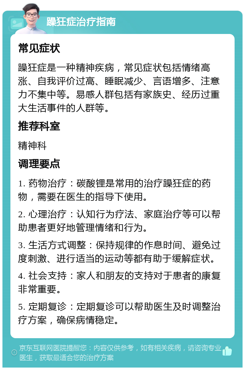 躁狂症治疗指南 常见症状 躁狂症是一种精神疾病，常见症状包括情绪高涨、自我评价过高、睡眠减少、言语增多、注意力不集中等。易感人群包括有家族史、经历过重大生活事件的人群等。 推荐科室 精神科 调理要点 1. 药物治疗：碳酸锂是常用的治疗躁狂症的药物，需要在医生的指导下使用。 2. 心理治疗：认知行为疗法、家庭治疗等可以帮助患者更好地管理情绪和行为。 3. 生活方式调整：保持规律的作息时间、避免过度刺激、进行适当的运动等都有助于缓解症状。 4. 社会支持：家人和朋友的支持对于患者的康复非常重要。 5. 定期复诊：定期复诊可以帮助医生及时调整治疗方案，确保病情稳定。