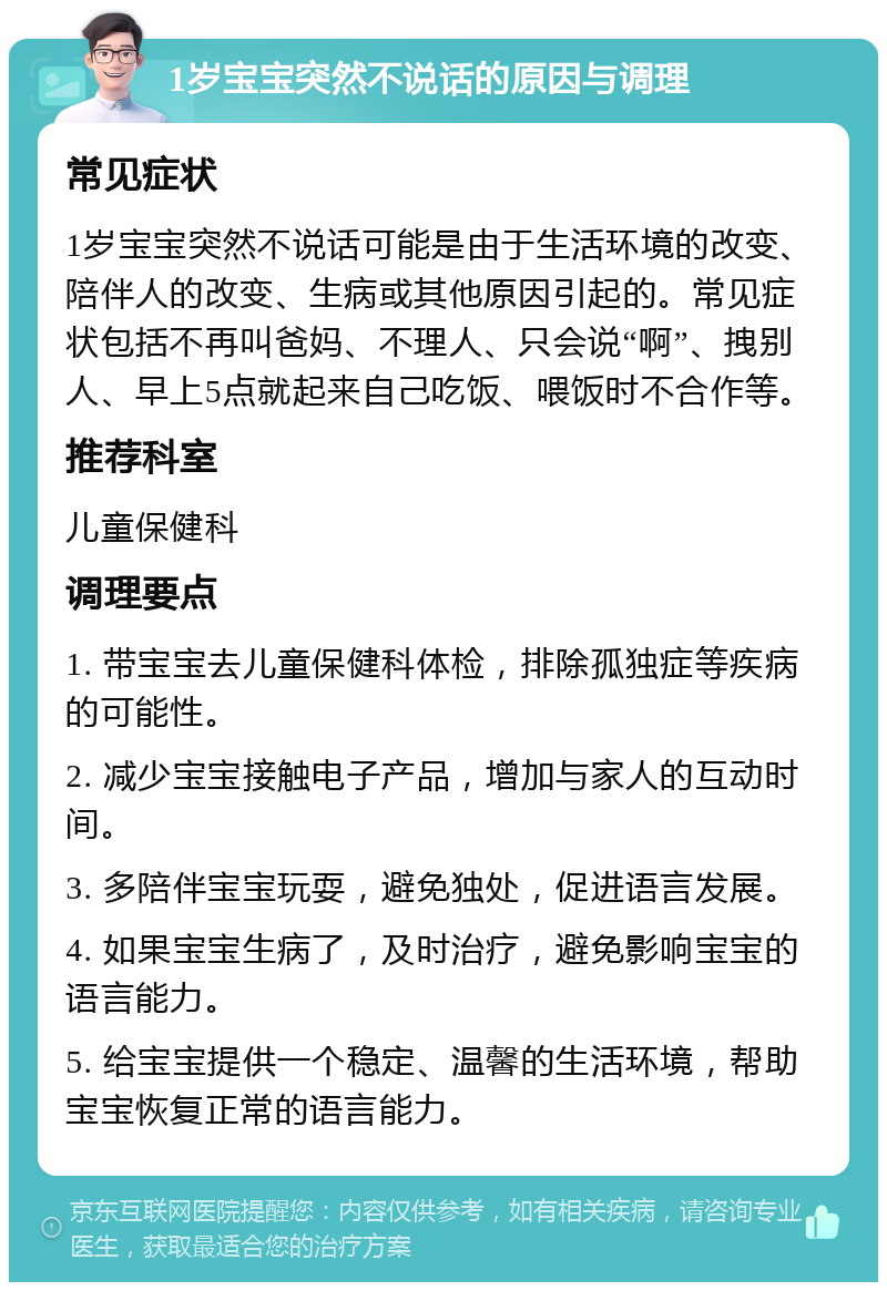 1岁宝宝突然不说话的原因与调理 常见症状 1岁宝宝突然不说话可能是由于生活环境的改变、陪伴人的改变、生病或其他原因引起的。常见症状包括不再叫爸妈、不理人、只会说“啊”、拽别人、早上5点就起来自己吃饭、喂饭时不合作等。 推荐科室 儿童保健科 调理要点 1. 带宝宝去儿童保健科体检，排除孤独症等疾病的可能性。 2. 减少宝宝接触电子产品，增加与家人的互动时间。 3. 多陪伴宝宝玩耍，避免独处，促进语言发展。 4. 如果宝宝生病了，及时治疗，避免影响宝宝的语言能力。 5. 给宝宝提供一个稳定、温馨的生活环境，帮助宝宝恢复正常的语言能力。