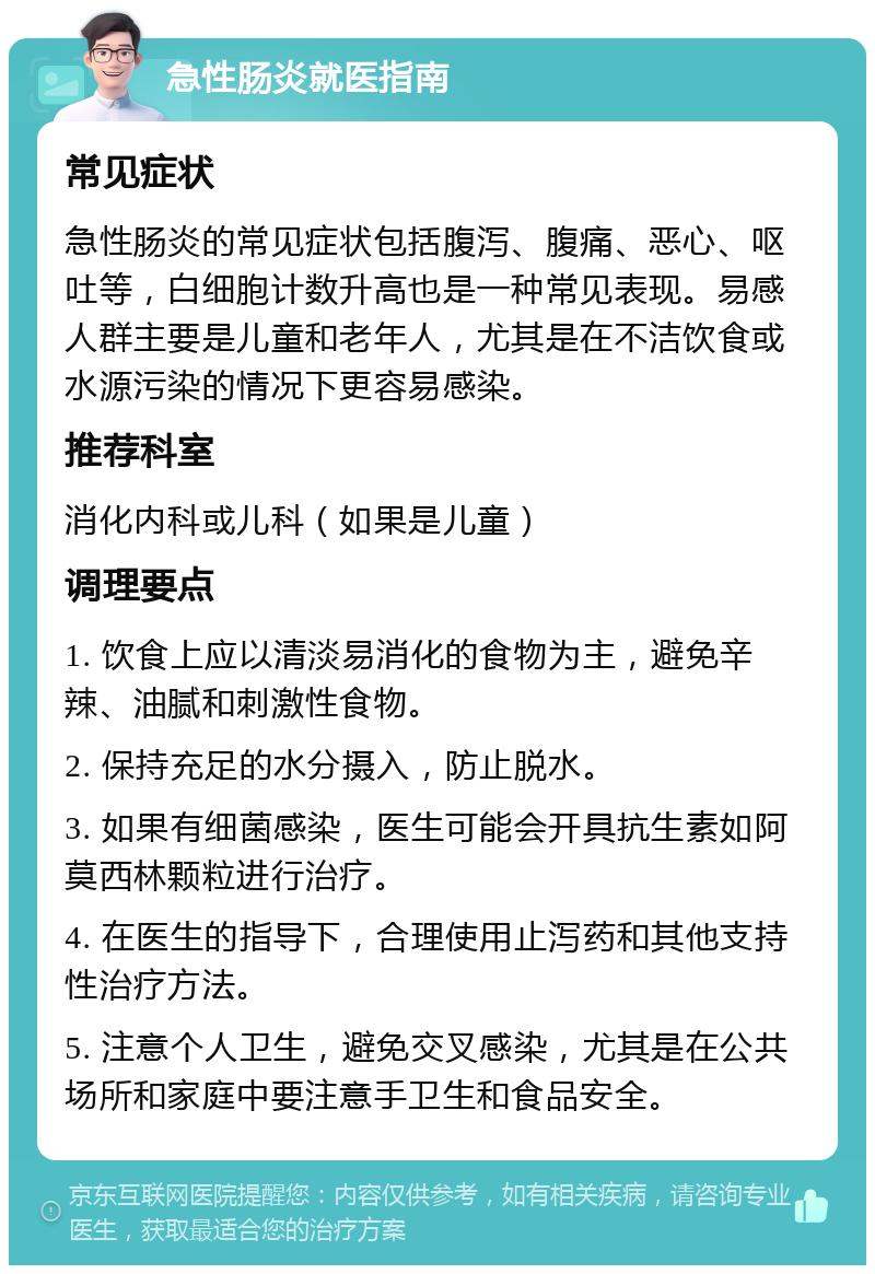 急性肠炎就医指南 常见症状 急性肠炎的常见症状包括腹泻、腹痛、恶心、呕吐等，白细胞计数升高也是一种常见表现。易感人群主要是儿童和老年人，尤其是在不洁饮食或水源污染的情况下更容易感染。 推荐科室 消化内科或儿科（如果是儿童） 调理要点 1. 饮食上应以清淡易消化的食物为主，避免辛辣、油腻和刺激性食物。 2. 保持充足的水分摄入，防止脱水。 3. 如果有细菌感染，医生可能会开具抗生素如阿莫西林颗粒进行治疗。 4. 在医生的指导下，合理使用止泻药和其他支持性治疗方法。 5. 注意个人卫生，避免交叉感染，尤其是在公共场所和家庭中要注意手卫生和食品安全。