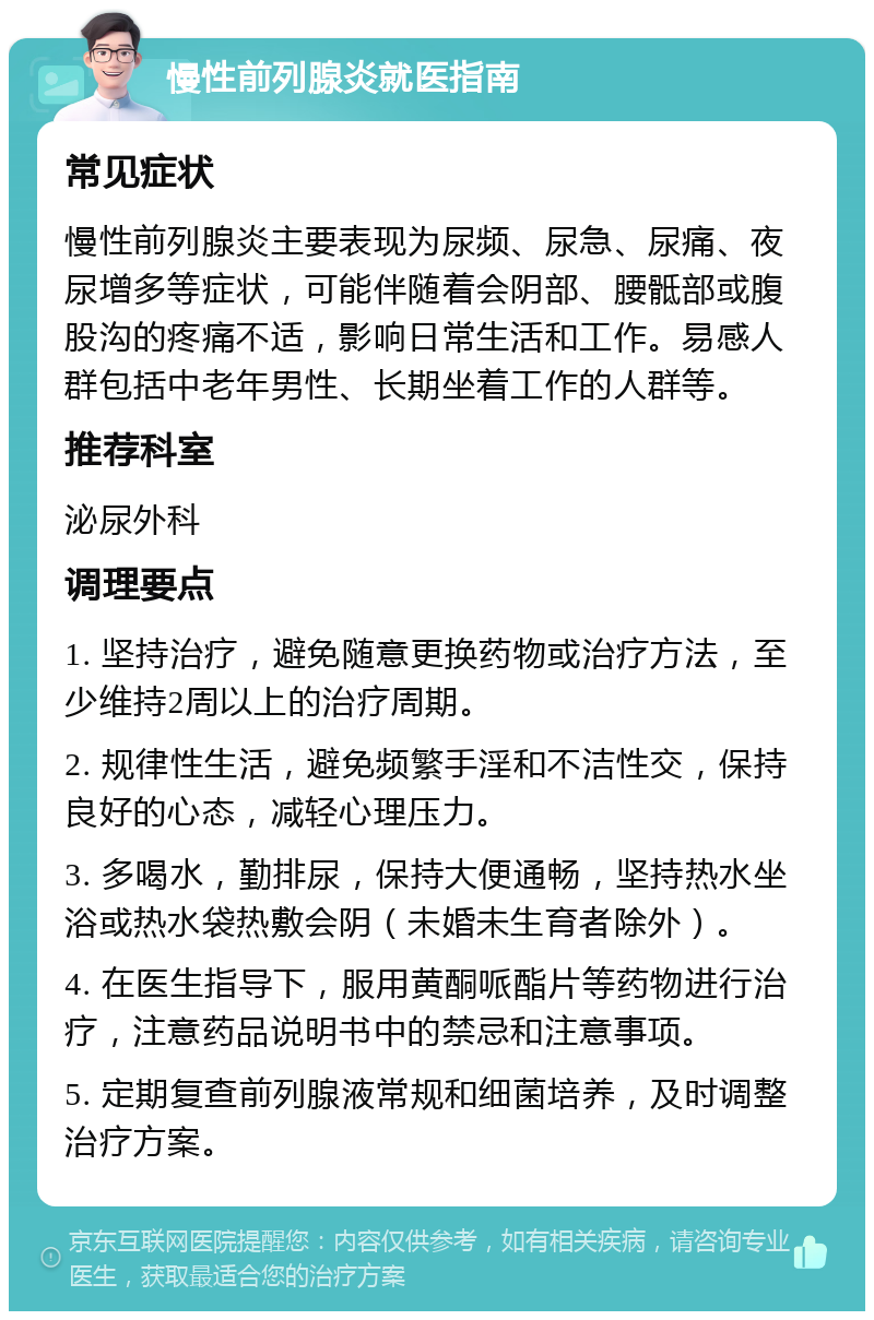 慢性前列腺炎就医指南 常见症状 慢性前列腺炎主要表现为尿频、尿急、尿痛、夜尿增多等症状，可能伴随着会阴部、腰骶部或腹股沟的疼痛不适，影响日常生活和工作。易感人群包括中老年男性、长期坐着工作的人群等。 推荐科室 泌尿外科 调理要点 1. 坚持治疗，避免随意更换药物或治疗方法，至少维持2周以上的治疗周期。 2. 规律性生活，避免频繁手淫和不洁性交，保持良好的心态，减轻心理压力。 3. 多喝水，勤排尿，保持大便通畅，坚持热水坐浴或热水袋热敷会阴（未婚未生育者除外）。 4. 在医生指导下，服用黄酮哌酯片等药物进行治疗，注意药品说明书中的禁忌和注意事项。 5. 定期复查前列腺液常规和细菌培养，及时调整治疗方案。