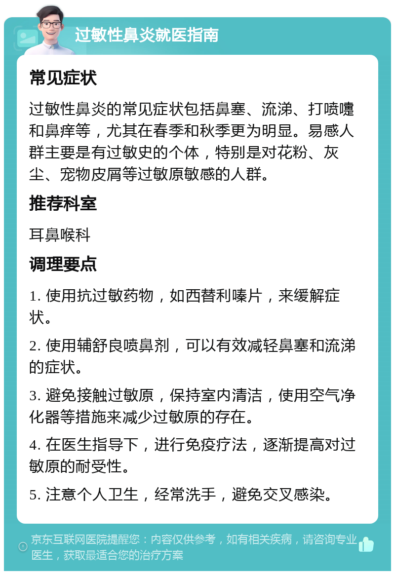 过敏性鼻炎就医指南 常见症状 过敏性鼻炎的常见症状包括鼻塞、流涕、打喷嚏和鼻痒等，尤其在春季和秋季更为明显。易感人群主要是有过敏史的个体，特别是对花粉、灰尘、宠物皮屑等过敏原敏感的人群。 推荐科室 耳鼻喉科 调理要点 1. 使用抗过敏药物，如西替利嗪片，来缓解症状。 2. 使用辅舒良喷鼻剂，可以有效减轻鼻塞和流涕的症状。 3. 避免接触过敏原，保持室内清洁，使用空气净化器等措施来减少过敏原的存在。 4. 在医生指导下，进行免疫疗法，逐渐提高对过敏原的耐受性。 5. 注意个人卫生，经常洗手，避免交叉感染。