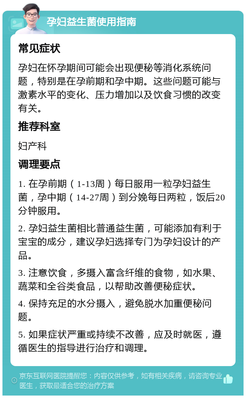 孕妇益生菌使用指南 常见症状 孕妇在怀孕期间可能会出现便秘等消化系统问题，特别是在孕前期和孕中期。这些问题可能与激素水平的变化、压力增加以及饮食习惯的改变有关。 推荐科室 妇产科 调理要点 1. 在孕前期（1-13周）每日服用一粒孕妇益生菌，孕中期（14-27周）到分娩每日两粒，饭后20分钟服用。 2. 孕妇益生菌相比普通益生菌，可能添加有利于宝宝的成分，建议孕妇选择专门为孕妇设计的产品。 3. 注意饮食，多摄入富含纤维的食物，如水果、蔬菜和全谷类食品，以帮助改善便秘症状。 4. 保持充足的水分摄入，避免脱水加重便秘问题。 5. 如果症状严重或持续不改善，应及时就医，遵循医生的指导进行治疗和调理。