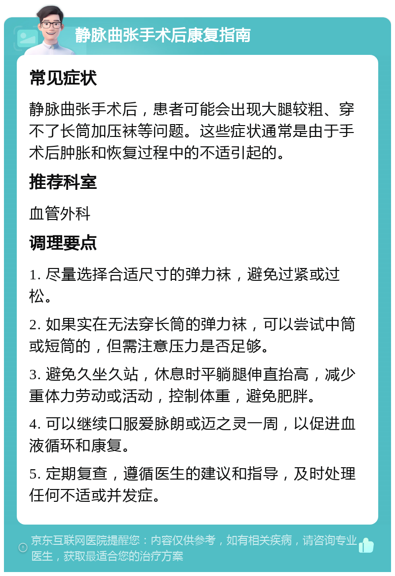 静脉曲张手术后康复指南 常见症状 静脉曲张手术后，患者可能会出现大腿较粗、穿不了长筒加压袜等问题。这些症状通常是由于手术后肿胀和恢复过程中的不适引起的。 推荐科室 血管外科 调理要点 1. 尽量选择合适尺寸的弹力袜，避免过紧或过松。 2. 如果实在无法穿长筒的弹力袜，可以尝试中筒或短筒的，但需注意压力是否足够。 3. 避免久坐久站，休息时平躺腿伸直抬高，减少重体力劳动或活动，控制体重，避免肥胖。 4. 可以继续口服爱脉朗或迈之灵一周，以促进血液循环和康复。 5. 定期复查，遵循医生的建议和指导，及时处理任何不适或并发症。