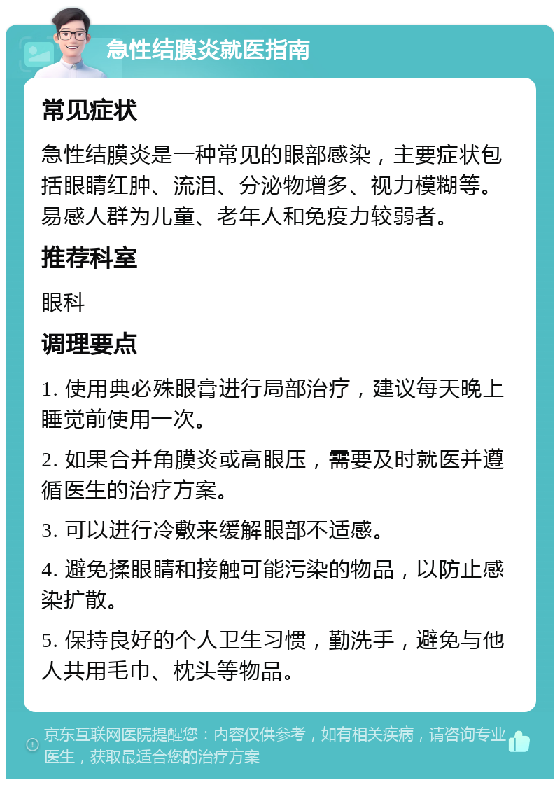 急性结膜炎就医指南 常见症状 急性结膜炎是一种常见的眼部感染，主要症状包括眼睛红肿、流泪、分泌物增多、视力模糊等。易感人群为儿童、老年人和免疫力较弱者。 推荐科室 眼科 调理要点 1. 使用典必殊眼膏进行局部治疗，建议每天晚上睡觉前使用一次。 2. 如果合并角膜炎或高眼压，需要及时就医并遵循医生的治疗方案。 3. 可以进行冷敷来缓解眼部不适感。 4. 避免揉眼睛和接触可能污染的物品，以防止感染扩散。 5. 保持良好的个人卫生习惯，勤洗手，避免与他人共用毛巾、枕头等物品。