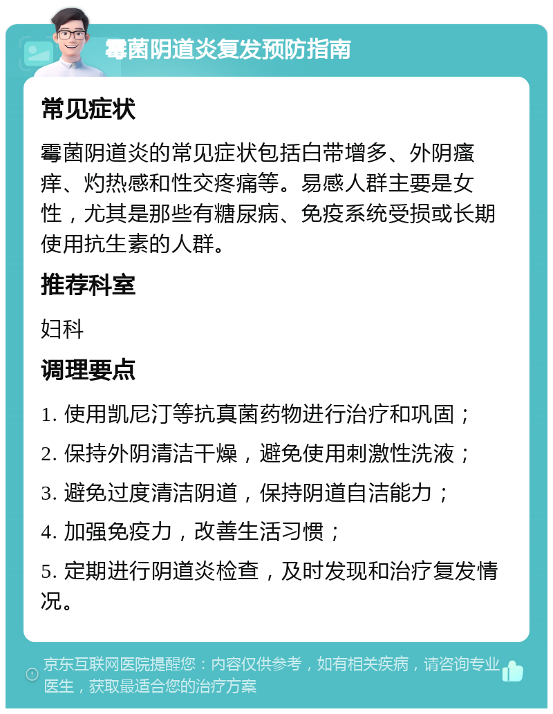 霉菌阴道炎复发预防指南 常见症状 霉菌阴道炎的常见症状包括白带增多、外阴瘙痒、灼热感和性交疼痛等。易感人群主要是女性，尤其是那些有糖尿病、免疫系统受损或长期使用抗生素的人群。 推荐科室 妇科 调理要点 1. 使用凯尼汀等抗真菌药物进行治疗和巩固； 2. 保持外阴清洁干燥，避免使用刺激性洗液； 3. 避免过度清洁阴道，保持阴道自洁能力； 4. 加强免疫力，改善生活习惯； 5. 定期进行阴道炎检查，及时发现和治疗复发情况。