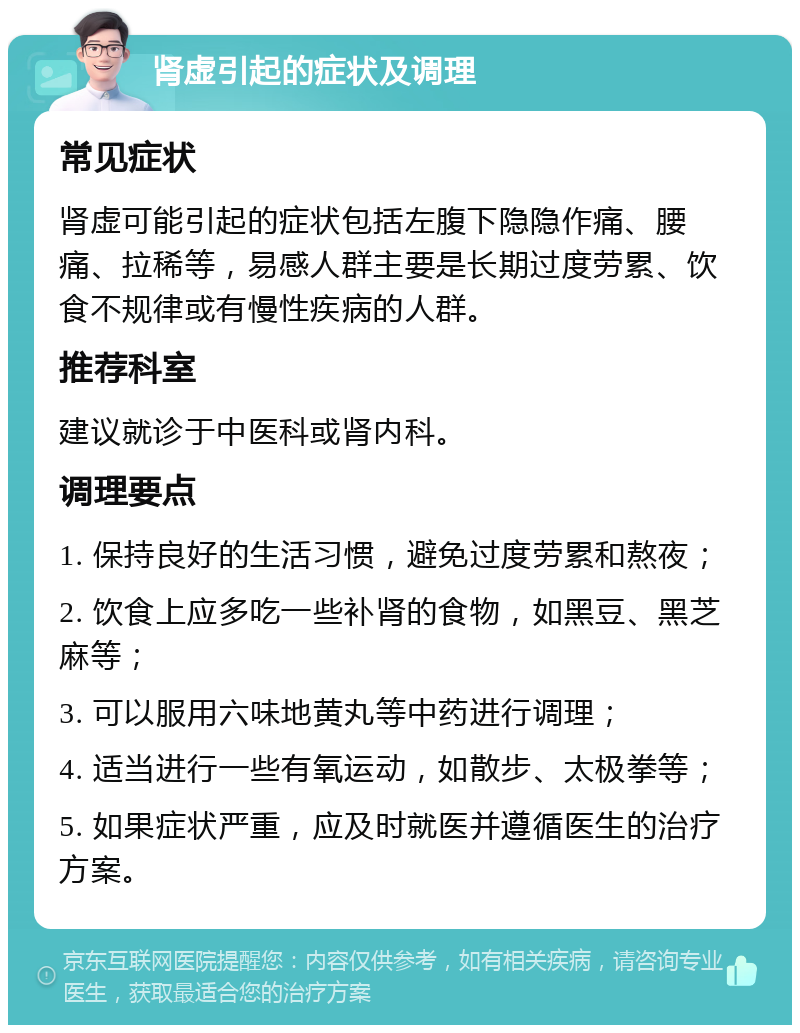 肾虚引起的症状及调理 常见症状 肾虚可能引起的症状包括左腹下隐隐作痛、腰痛、拉稀等，易感人群主要是长期过度劳累、饮食不规律或有慢性疾病的人群。 推荐科室 建议就诊于中医科或肾内科。 调理要点 1. 保持良好的生活习惯，避免过度劳累和熬夜； 2. 饮食上应多吃一些补肾的食物，如黑豆、黑芝麻等； 3. 可以服用六味地黄丸等中药进行调理； 4. 适当进行一些有氧运动，如散步、太极拳等； 5. 如果症状严重，应及时就医并遵循医生的治疗方案。