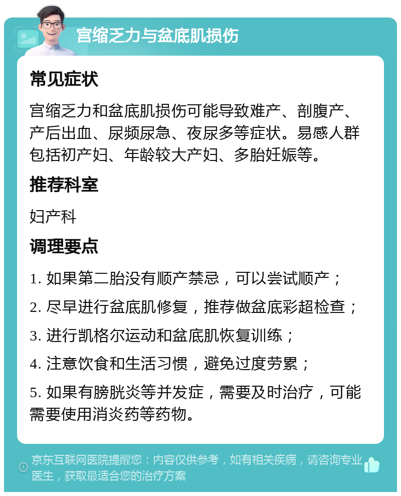 宫缩乏力与盆底肌损伤 常见症状 宫缩乏力和盆底肌损伤可能导致难产、剖腹产、产后出血、尿频尿急、夜尿多等症状。易感人群包括初产妇、年龄较大产妇、多胎妊娠等。 推荐科室 妇产科 调理要点 1. 如果第二胎没有顺产禁忌，可以尝试顺产； 2. 尽早进行盆底肌修复，推荐做盆底彩超检查； 3. 进行凯格尔运动和盆底肌恢复训练； 4. 注意饮食和生活习惯，避免过度劳累； 5. 如果有膀胱炎等并发症，需要及时治疗，可能需要使用消炎药等药物。