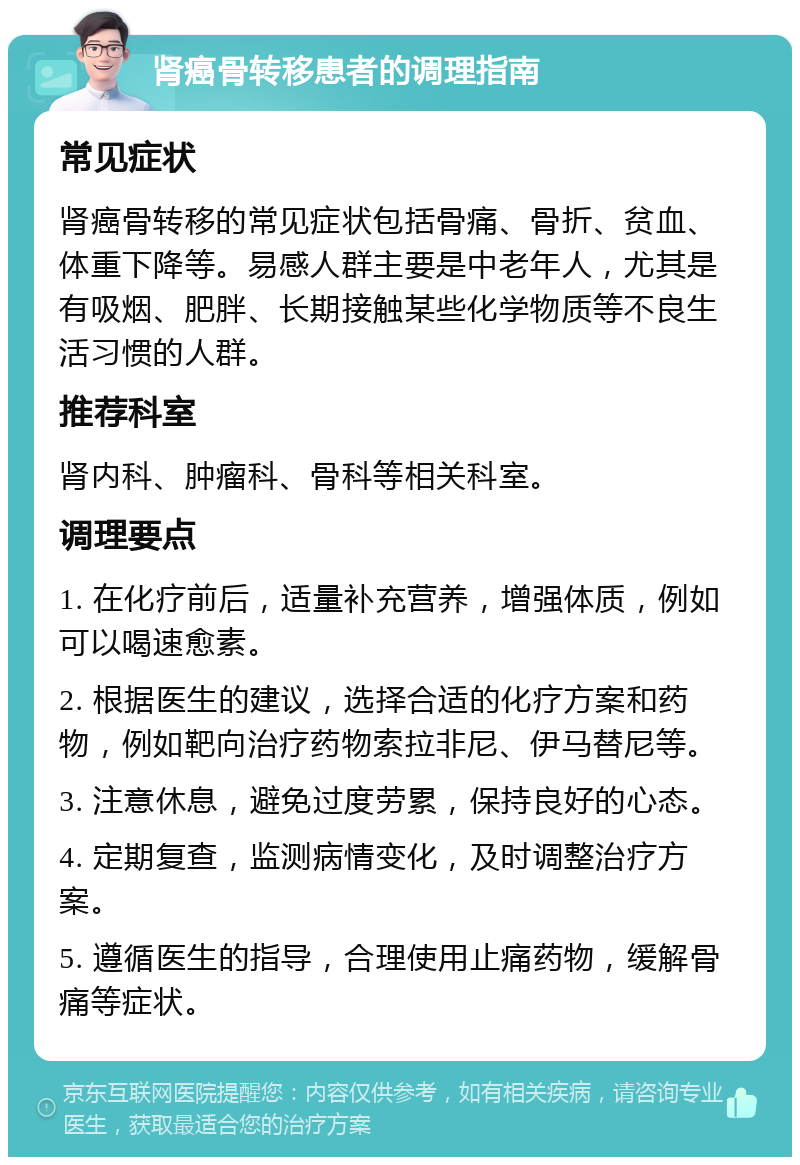 肾癌骨转移患者的调理指南 常见症状 肾癌骨转移的常见症状包括骨痛、骨折、贫血、体重下降等。易感人群主要是中老年人，尤其是有吸烟、肥胖、长期接触某些化学物质等不良生活习惯的人群。 推荐科室 肾内科、肿瘤科、骨科等相关科室。 调理要点 1. 在化疗前后，适量补充营养，增强体质，例如可以喝速愈素。 2. 根据医生的建议，选择合适的化疗方案和药物，例如靶向治疗药物索拉非尼、伊马替尼等。 3. 注意休息，避免过度劳累，保持良好的心态。 4. 定期复查，监测病情变化，及时调整治疗方案。 5. 遵循医生的指导，合理使用止痛药物，缓解骨痛等症状。