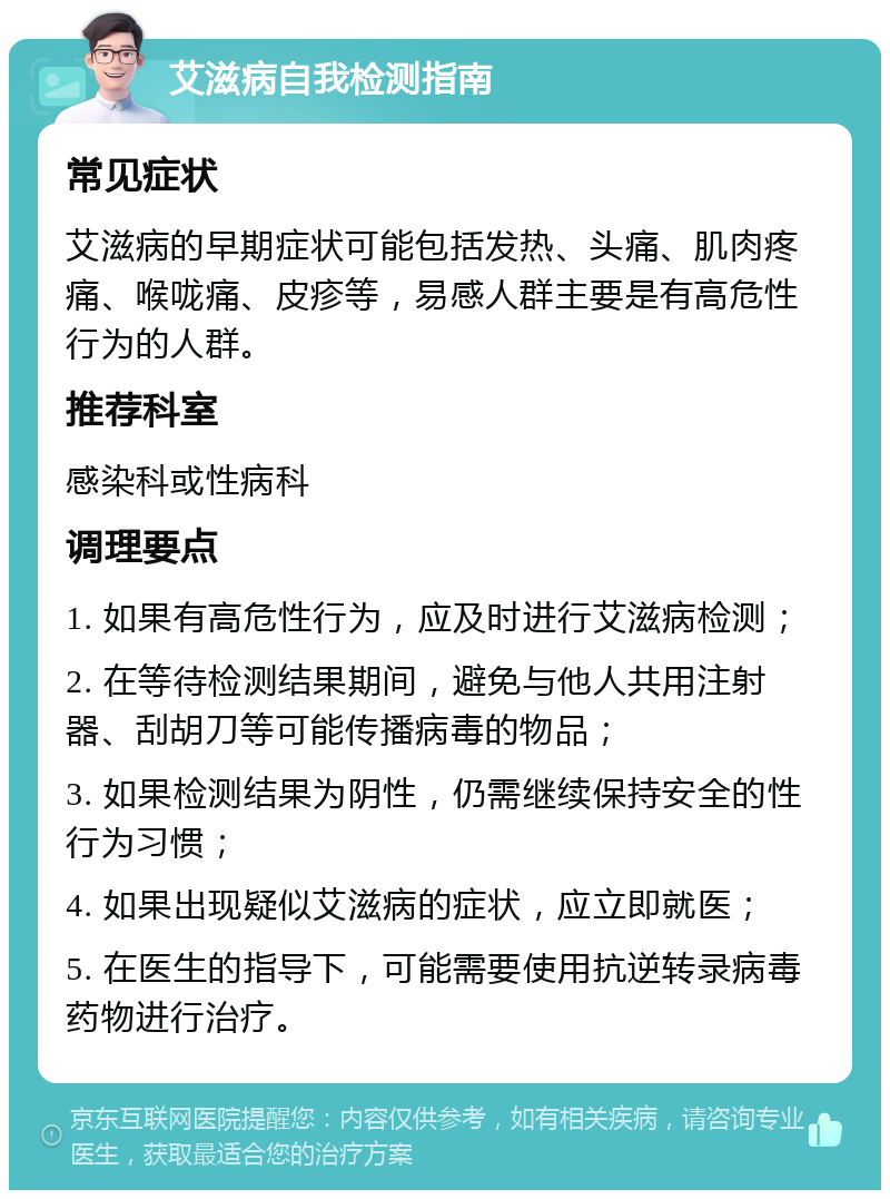 艾滋病自我检测指南 常见症状 艾滋病的早期症状可能包括发热、头痛、肌肉疼痛、喉咙痛、皮疹等，易感人群主要是有高危性行为的人群。 推荐科室 感染科或性病科 调理要点 1. 如果有高危性行为，应及时进行艾滋病检测； 2. 在等待检测结果期间，避免与他人共用注射器、刮胡刀等可能传播病毒的物品； 3. 如果检测结果为阴性，仍需继续保持安全的性行为习惯； 4. 如果出现疑似艾滋病的症状，应立即就医； 5. 在医生的指导下，可能需要使用抗逆转录病毒药物进行治疗。