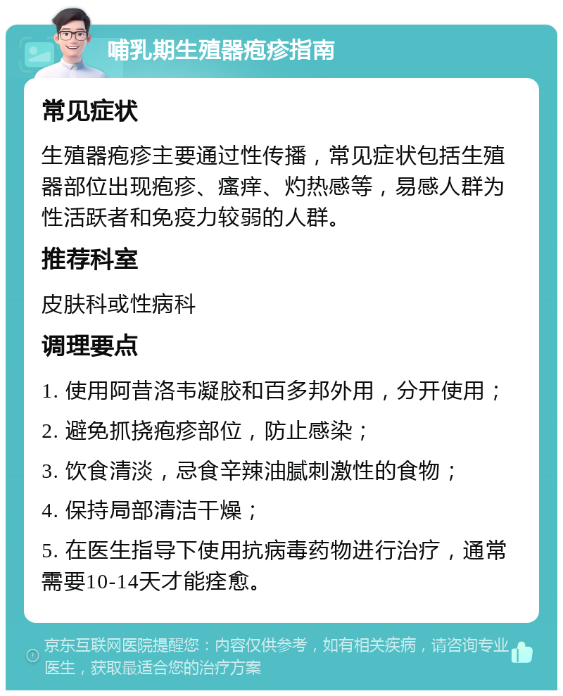 哺乳期生殖器疱疹指南 常见症状 生殖器疱疹主要通过性传播，常见症状包括生殖器部位出现疱疹、瘙痒、灼热感等，易感人群为性活跃者和免疫力较弱的人群。 推荐科室 皮肤科或性病科 调理要点 1. 使用阿昔洛韦凝胶和百多邦外用，分开使用； 2. 避免抓挠疱疹部位，防止感染； 3. 饮食清淡，忌食辛辣油腻刺激性的食物； 4. 保持局部清洁干燥； 5. 在医生指导下使用抗病毒药物进行治疗，通常需要10-14天才能痊愈。