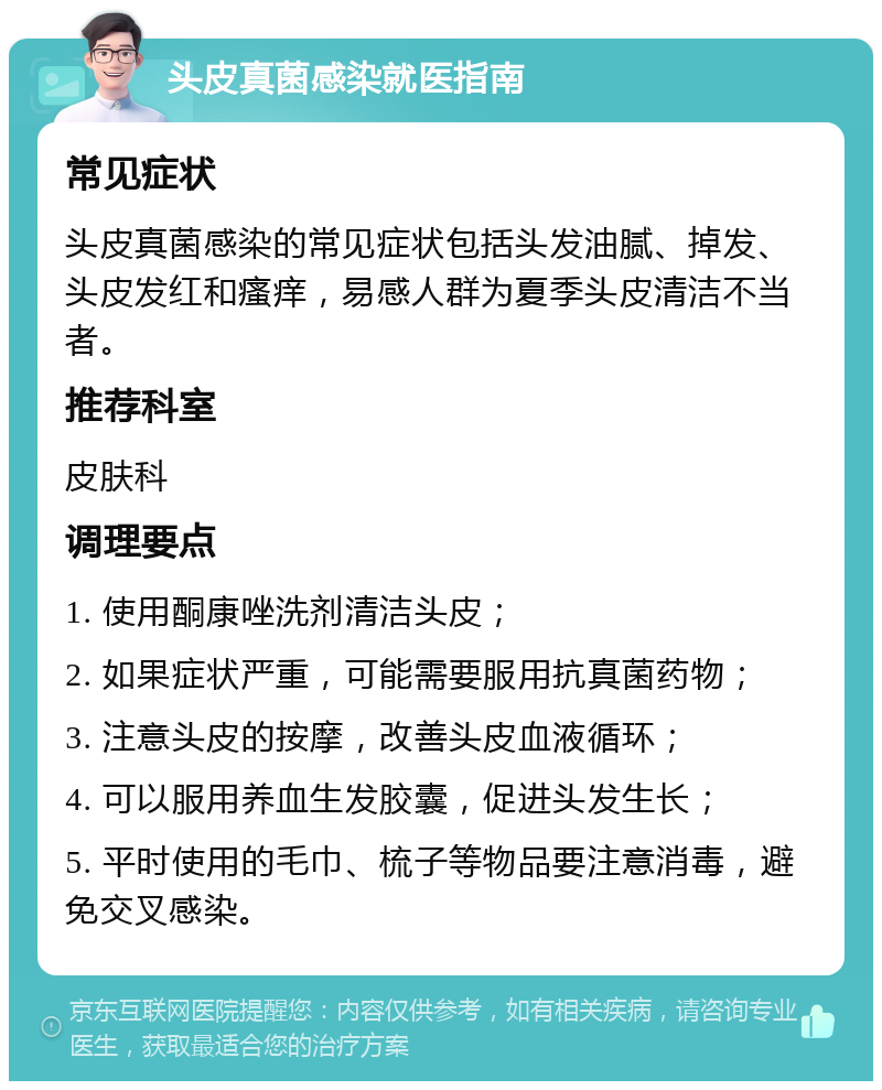 头皮真菌感染就医指南 常见症状 头皮真菌感染的常见症状包括头发油腻、掉发、头皮发红和瘙痒，易感人群为夏季头皮清洁不当者。 推荐科室 皮肤科 调理要点 1. 使用酮康唑洗剂清洁头皮； 2. 如果症状严重，可能需要服用抗真菌药物； 3. 注意头皮的按摩，改善头皮血液循环； 4. 可以服用养血生发胶囊，促进头发生长； 5. 平时使用的毛巾、梳子等物品要注意消毒，避免交叉感染。