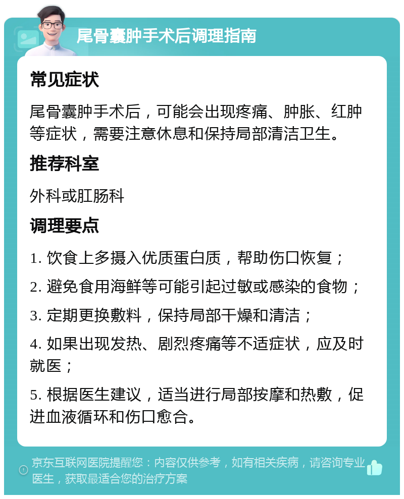 尾骨囊肿手术后调理指南 常见症状 尾骨囊肿手术后，可能会出现疼痛、肿胀、红肿等症状，需要注意休息和保持局部清洁卫生。 推荐科室 外科或肛肠科 调理要点 1. 饮食上多摄入优质蛋白质，帮助伤口恢复； 2. 避免食用海鲜等可能引起过敏或感染的食物； 3. 定期更换敷料，保持局部干燥和清洁； 4. 如果出现发热、剧烈疼痛等不适症状，应及时就医； 5. 根据医生建议，适当进行局部按摩和热敷，促进血液循环和伤口愈合。