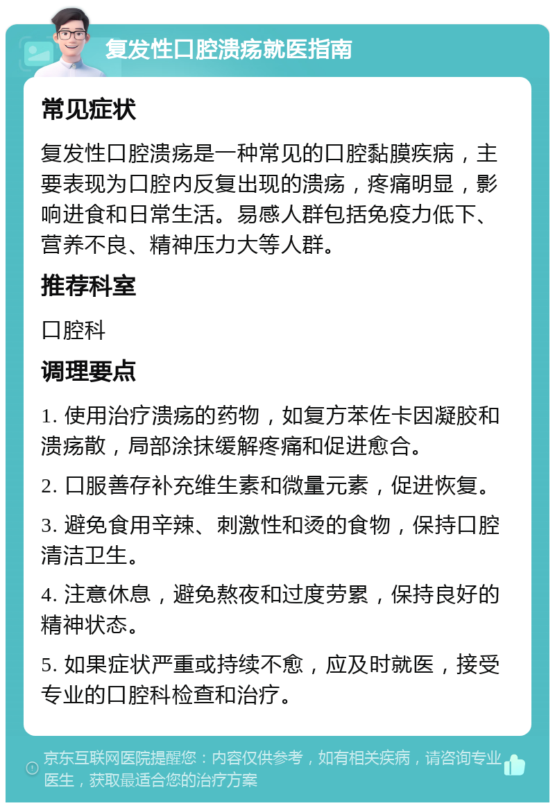 复发性口腔溃疡就医指南 常见症状 复发性口腔溃疡是一种常见的口腔黏膜疾病，主要表现为口腔内反复出现的溃疡，疼痛明显，影响进食和日常生活。易感人群包括免疫力低下、营养不良、精神压力大等人群。 推荐科室 口腔科 调理要点 1. 使用治疗溃疡的药物，如复方苯佐卡因凝胶和溃疡散，局部涂抹缓解疼痛和促进愈合。 2. 口服善存补充维生素和微量元素，促进恢复。 3. 避免食用辛辣、刺激性和烫的食物，保持口腔清洁卫生。 4. 注意休息，避免熬夜和过度劳累，保持良好的精神状态。 5. 如果症状严重或持续不愈，应及时就医，接受专业的口腔科检查和治疗。