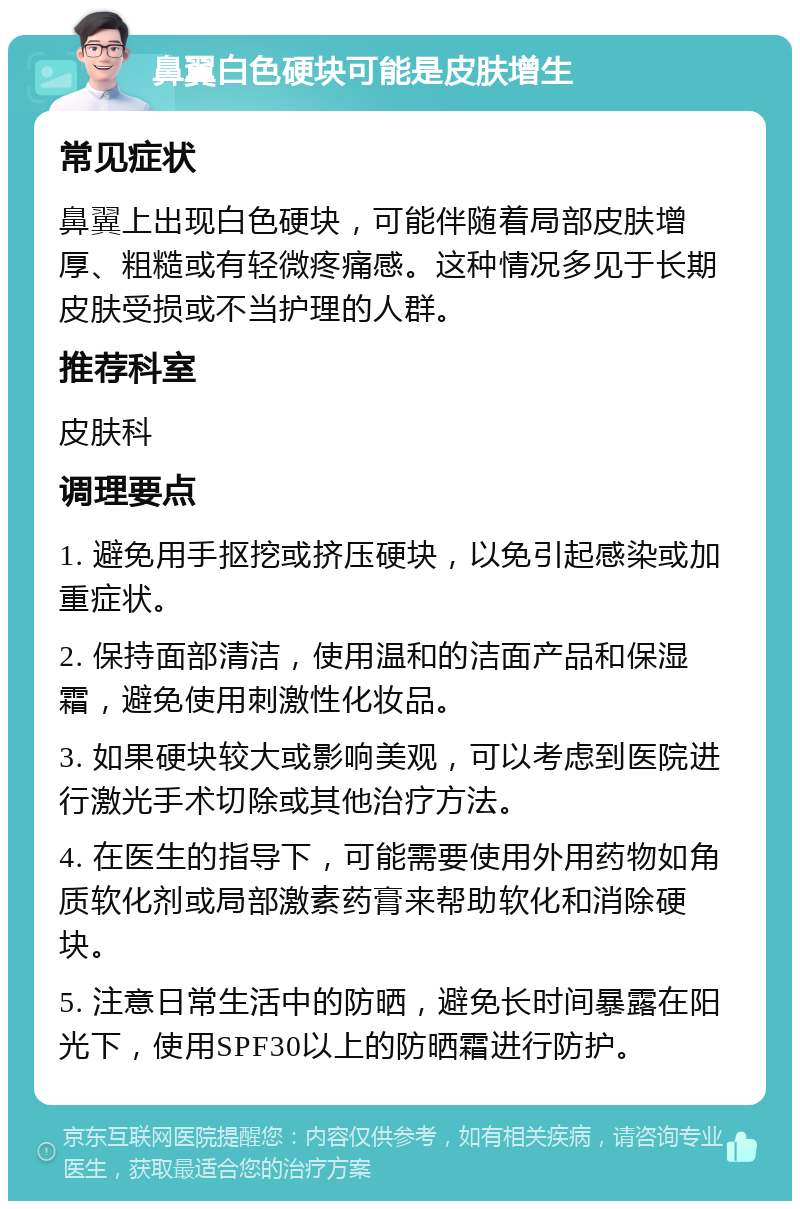 鼻翼白色硬块可能是皮肤增生 常见症状 鼻翼上出现白色硬块，可能伴随着局部皮肤增厚、粗糙或有轻微疼痛感。这种情况多见于长期皮肤受损或不当护理的人群。 推荐科室 皮肤科 调理要点 1. 避免用手抠挖或挤压硬块，以免引起感染或加重症状。 2. 保持面部清洁，使用温和的洁面产品和保湿霜，避免使用刺激性化妆品。 3. 如果硬块较大或影响美观，可以考虑到医院进行激光手术切除或其他治疗方法。 4. 在医生的指导下，可能需要使用外用药物如角质软化剂或局部激素药膏来帮助软化和消除硬块。 5. 注意日常生活中的防晒，避免长时间暴露在阳光下，使用SPF30以上的防晒霜进行防护。