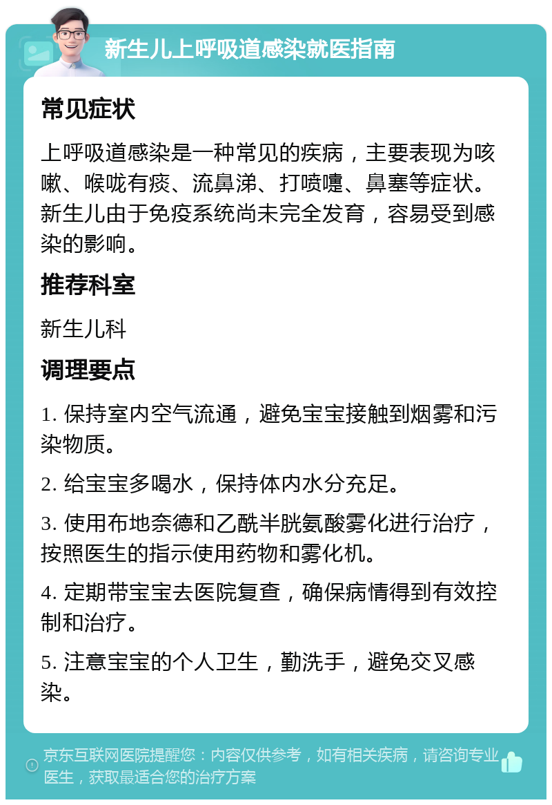 新生儿上呼吸道感染就医指南 常见症状 上呼吸道感染是一种常见的疾病，主要表现为咳嗽、喉咙有痰、流鼻涕、打喷嚏、鼻塞等症状。新生儿由于免疫系统尚未完全发育，容易受到感染的影响。 推荐科室 新生儿科 调理要点 1. 保持室内空气流通，避免宝宝接触到烟雾和污染物质。 2. 给宝宝多喝水，保持体内水分充足。 3. 使用布地奈德和乙酰半胱氨酸雾化进行治疗，按照医生的指示使用药物和雾化机。 4. 定期带宝宝去医院复查，确保病情得到有效控制和治疗。 5. 注意宝宝的个人卫生，勤洗手，避免交叉感染。