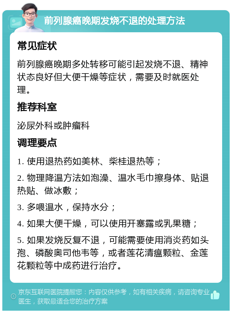 前列腺癌晚期发烧不退的处理方法 常见症状 前列腺癌晚期多处转移可能引起发烧不退、精神状态良好但大便干燥等症状，需要及时就医处理。 推荐科室 泌尿外科或肿瘤科 调理要点 1. 使用退热药如美林、柴桂退热等； 2. 物理降温方法如泡澡、温水毛巾擦身体、贴退热贴、做冰敷； 3. 多喂温水，保持水分； 4. 如果大便干燥，可以使用开塞露或乳果糖； 5. 如果发烧反复不退，可能需要使用消炎药如头孢、磷酸奥司他韦等，或者莲花清瘟颗粒、金莲花颗粒等中成药进行治疗。