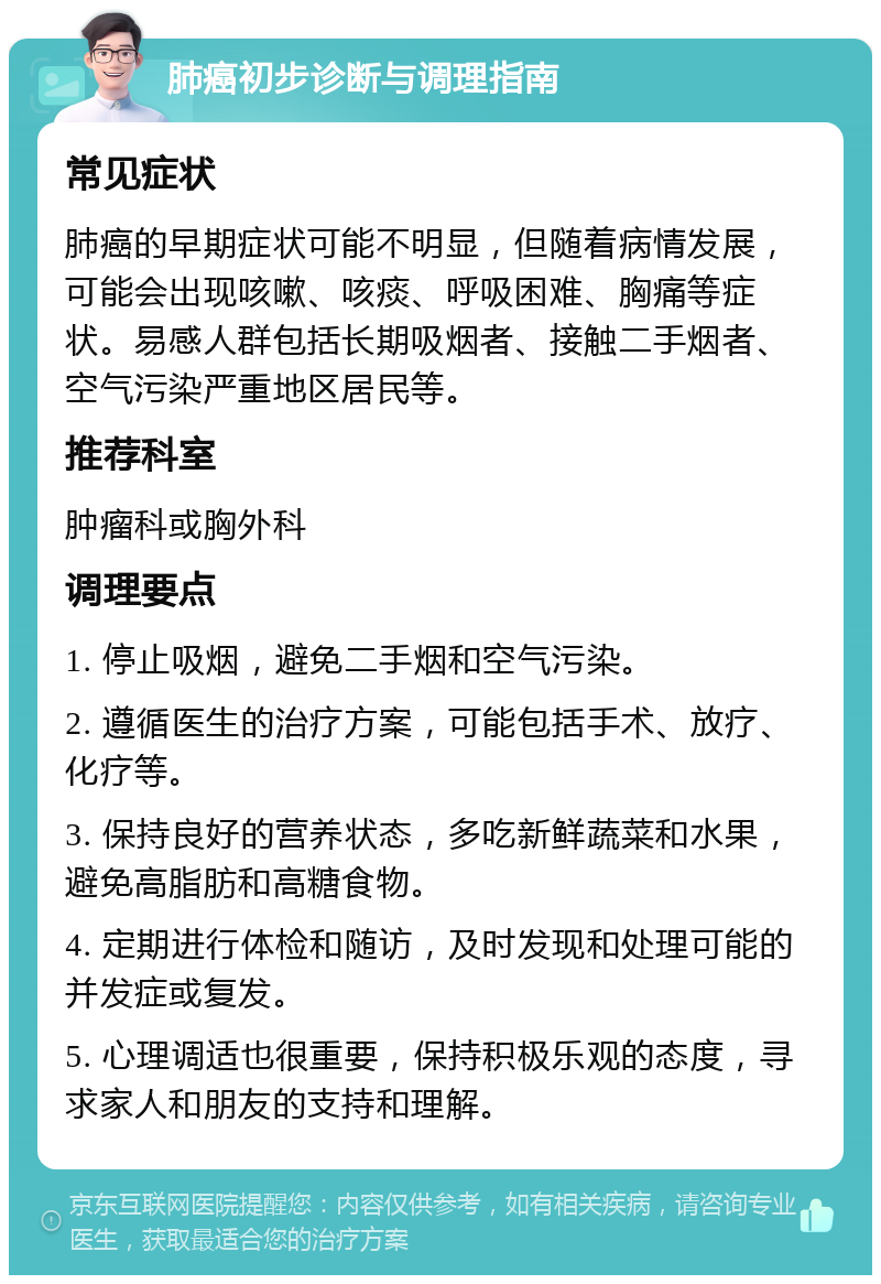 肺癌初步诊断与调理指南 常见症状 肺癌的早期症状可能不明显，但随着病情发展，可能会出现咳嗽、咳痰、呼吸困难、胸痛等症状。易感人群包括长期吸烟者、接触二手烟者、空气污染严重地区居民等。 推荐科室 肿瘤科或胸外科 调理要点 1. 停止吸烟，避免二手烟和空气污染。 2. 遵循医生的治疗方案，可能包括手术、放疗、化疗等。 3. 保持良好的营养状态，多吃新鲜蔬菜和水果，避免高脂肪和高糖食物。 4. 定期进行体检和随访，及时发现和处理可能的并发症或复发。 5. 心理调适也很重要，保持积极乐观的态度，寻求家人和朋友的支持和理解。