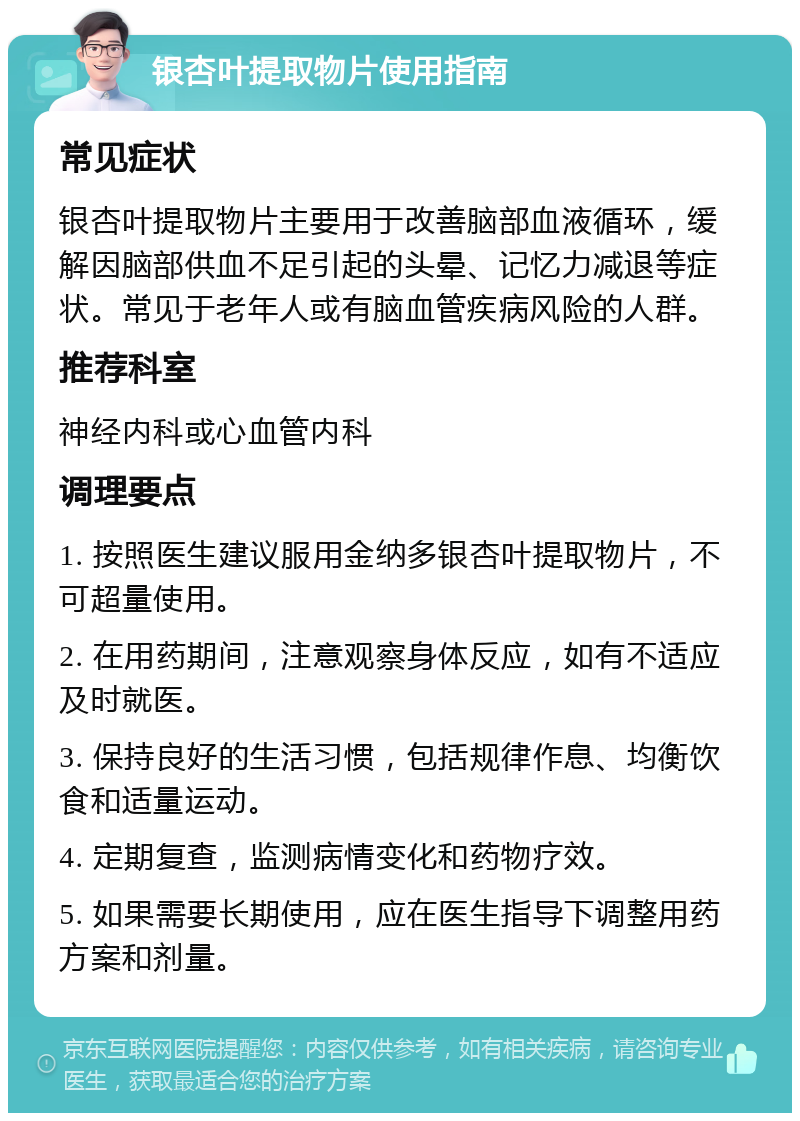 银杏叶提取物片使用指南 常见症状 银杏叶提取物片主要用于改善脑部血液循环，缓解因脑部供血不足引起的头晕、记忆力减退等症状。常见于老年人或有脑血管疾病风险的人群。 推荐科室 神经内科或心血管内科 调理要点 1. 按照医生建议服用金纳多银杏叶提取物片，不可超量使用。 2. 在用药期间，注意观察身体反应，如有不适应及时就医。 3. 保持良好的生活习惯，包括规律作息、均衡饮食和适量运动。 4. 定期复查，监测病情变化和药物疗效。 5. 如果需要长期使用，应在医生指导下调整用药方案和剂量。