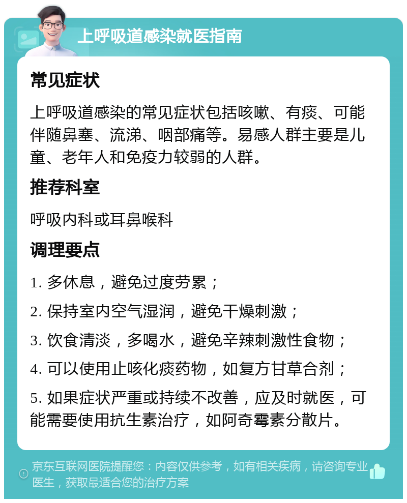 上呼吸道感染就医指南 常见症状 上呼吸道感染的常见症状包括咳嗽、有痰、可能伴随鼻塞、流涕、咽部痛等。易感人群主要是儿童、老年人和免疫力较弱的人群。 推荐科室 呼吸内科或耳鼻喉科 调理要点 1. 多休息，避免过度劳累； 2. 保持室内空气湿润，避免干燥刺激； 3. 饮食清淡，多喝水，避免辛辣刺激性食物； 4. 可以使用止咳化痰药物，如复方甘草合剂； 5. 如果症状严重或持续不改善，应及时就医，可能需要使用抗生素治疗，如阿奇霉素分散片。