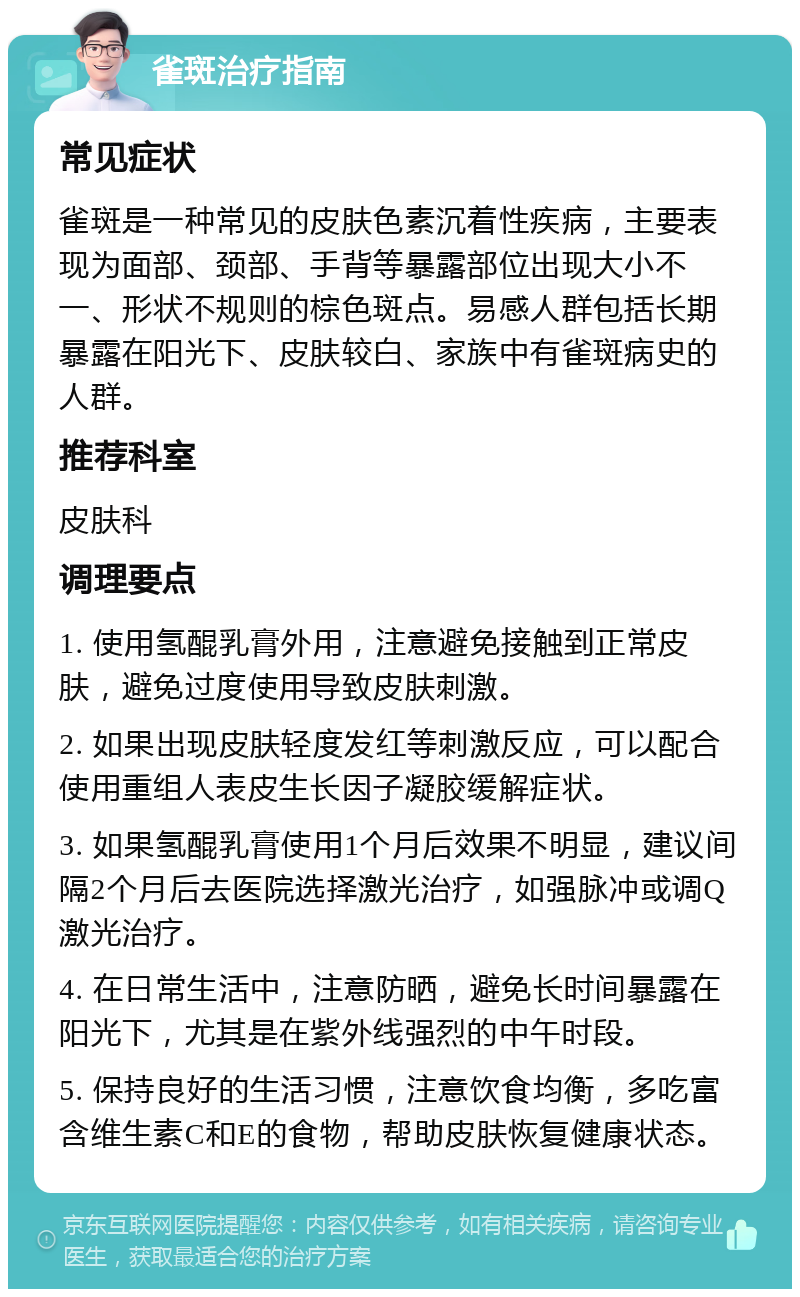 雀斑治疗指南 常见症状 雀斑是一种常见的皮肤色素沉着性疾病，主要表现为面部、颈部、手背等暴露部位出现大小不一、形状不规则的棕色斑点。易感人群包括长期暴露在阳光下、皮肤较白、家族中有雀斑病史的人群。 推荐科室 皮肤科 调理要点 1. 使用氢醌乳膏外用，注意避免接触到正常皮肤，避免过度使用导致皮肤刺激。 2. 如果出现皮肤轻度发红等刺激反应，可以配合使用重组人表皮生长因子凝胶缓解症状。 3. 如果氢醌乳膏使用1个月后效果不明显，建议间隔2个月后去医院选择激光治疗，如强脉冲或调Q激光治疗。 4. 在日常生活中，注意防晒，避免长时间暴露在阳光下，尤其是在紫外线强烈的中午时段。 5. 保持良好的生活习惯，注意饮食均衡，多吃富含维生素C和E的食物，帮助皮肤恢复健康状态。