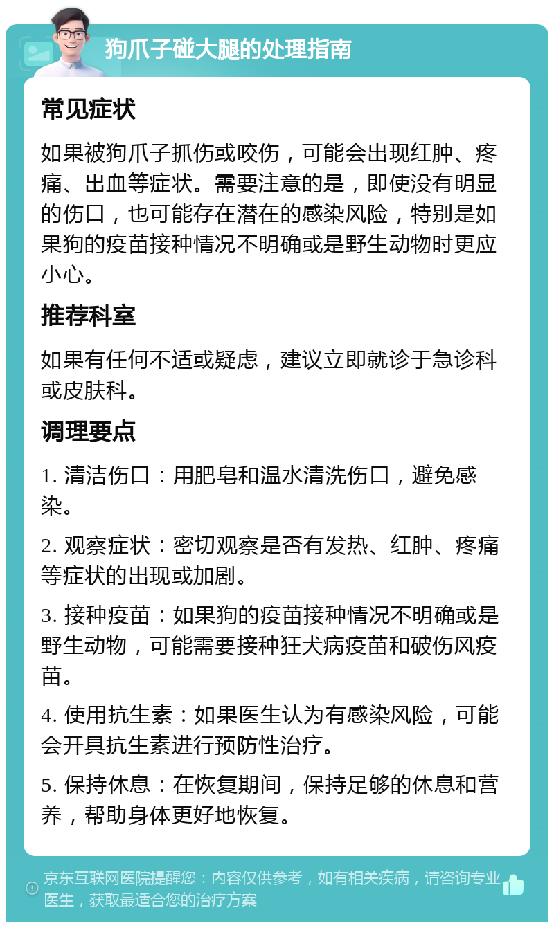 狗爪子碰大腿的处理指南 常见症状 如果被狗爪子抓伤或咬伤，可能会出现红肿、疼痛、出血等症状。需要注意的是，即使没有明显的伤口，也可能存在潜在的感染风险，特别是如果狗的疫苗接种情况不明确或是野生动物时更应小心。 推荐科室 如果有任何不适或疑虑，建议立即就诊于急诊科或皮肤科。 调理要点 1. 清洁伤口：用肥皂和温水清洗伤口，避免感染。 2. 观察症状：密切观察是否有发热、红肿、疼痛等症状的出现或加剧。 3. 接种疫苗：如果狗的疫苗接种情况不明确或是野生动物，可能需要接种狂犬病疫苗和破伤风疫苗。 4. 使用抗生素：如果医生认为有感染风险，可能会开具抗生素进行预防性治疗。 5. 保持休息：在恢复期间，保持足够的休息和营养，帮助身体更好地恢复。