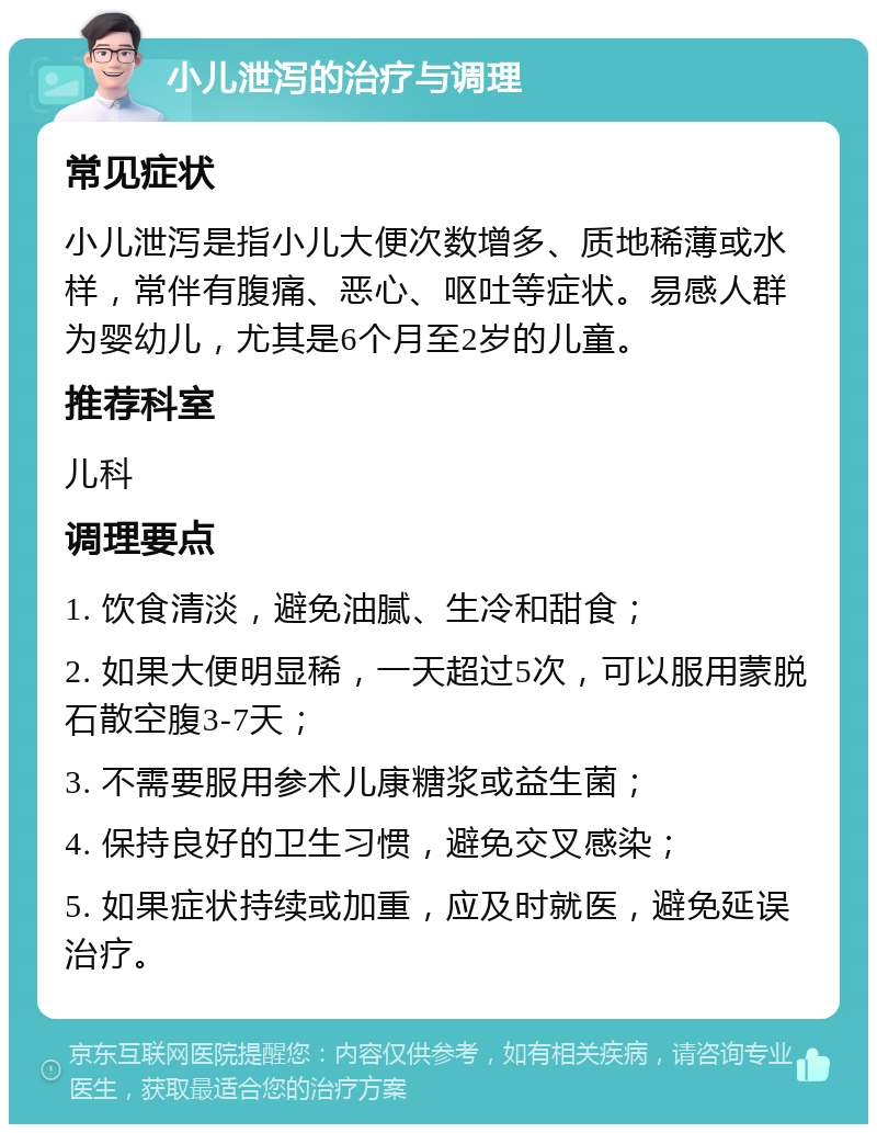 小儿泄泻的治疗与调理 常见症状 小儿泄泻是指小儿大便次数增多、质地稀薄或水样，常伴有腹痛、恶心、呕吐等症状。易感人群为婴幼儿，尤其是6个月至2岁的儿童。 推荐科室 儿科 调理要点 1. 饮食清淡，避免油腻、生冷和甜食； 2. 如果大便明显稀，一天超过5次，可以服用蒙脱石散空腹3-7天； 3. 不需要服用参术儿康糖浆或益生菌； 4. 保持良好的卫生习惯，避免交叉感染； 5. 如果症状持续或加重，应及时就医，避免延误治疗。