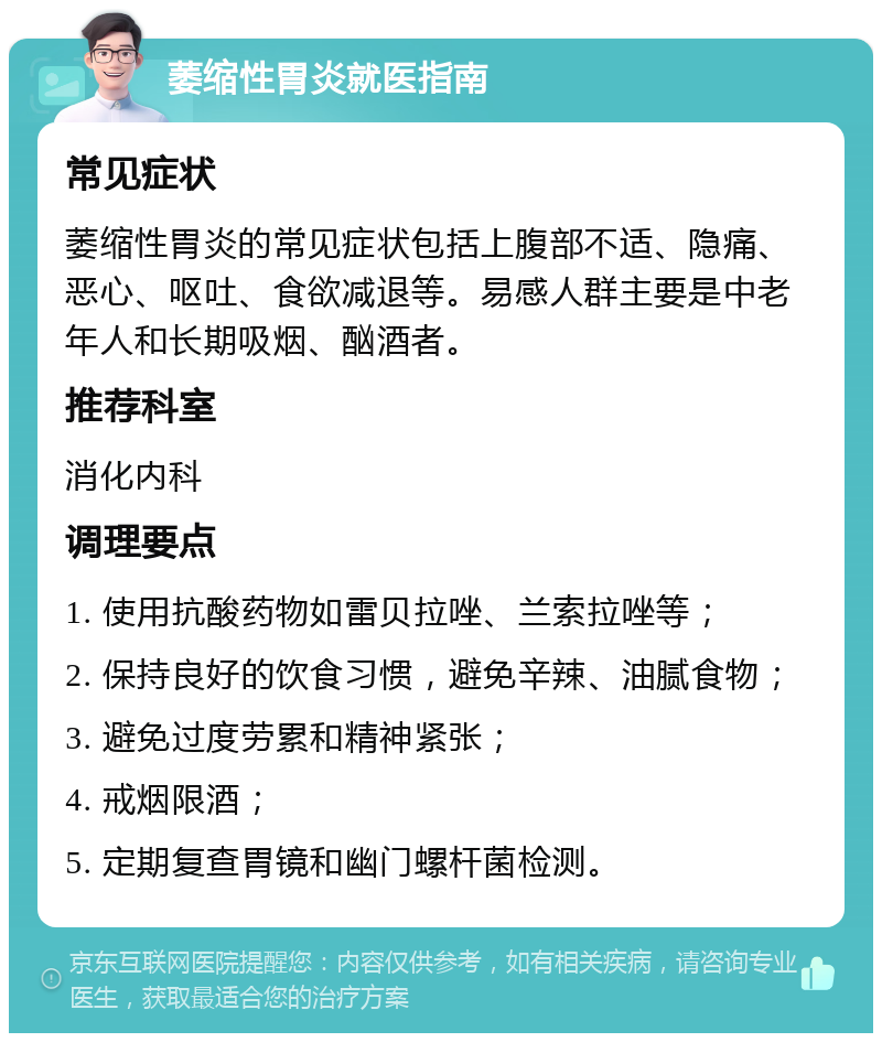 萎缩性胃炎就医指南 常见症状 萎缩性胃炎的常见症状包括上腹部不适、隐痛、恶心、呕吐、食欲减退等。易感人群主要是中老年人和长期吸烟、酗酒者。 推荐科室 消化内科 调理要点 1. 使用抗酸药物如雷贝拉唑、兰索拉唑等； 2. 保持良好的饮食习惯，避免辛辣、油腻食物； 3. 避免过度劳累和精神紧张； 4. 戒烟限酒； 5. 定期复查胃镜和幽门螺杆菌检测。