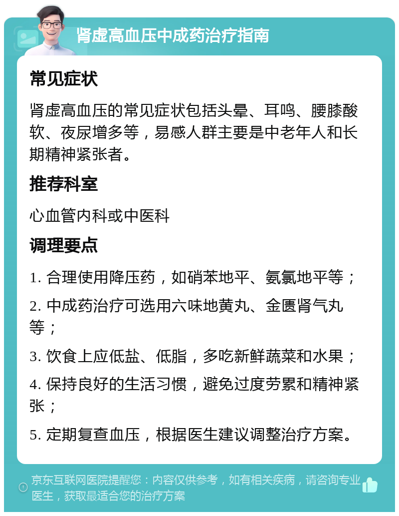 肾虚高血压中成药治疗指南 常见症状 肾虚高血压的常见症状包括头晕、耳鸣、腰膝酸软、夜尿增多等，易感人群主要是中老年人和长期精神紧张者。 推荐科室 心血管内科或中医科 调理要点 1. 合理使用降压药，如硝苯地平、氨氯地平等； 2. 中成药治疗可选用六味地黄丸、金匮肾气丸等； 3. 饮食上应低盐、低脂，多吃新鲜蔬菜和水果； 4. 保持良好的生活习惯，避免过度劳累和精神紧张； 5. 定期复查血压，根据医生建议调整治疗方案。