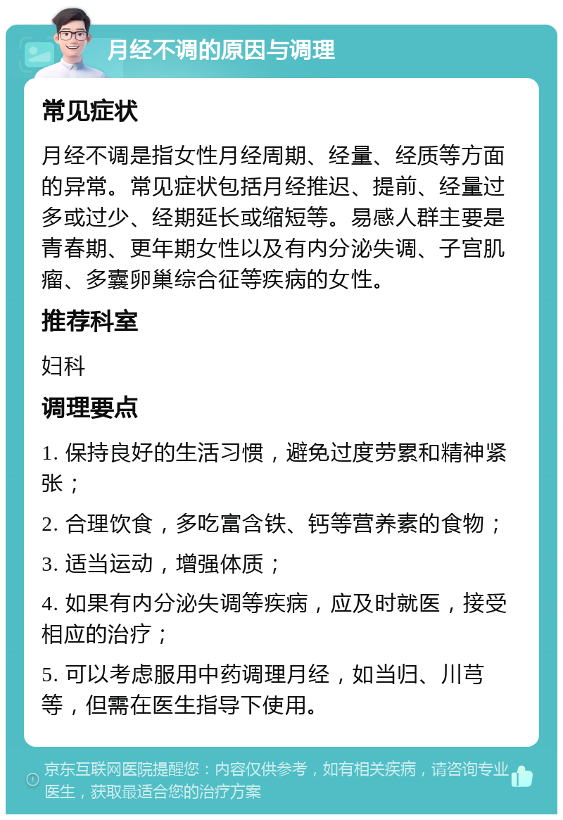 月经不调的原因与调理 常见症状 月经不调是指女性月经周期、经量、经质等方面的异常。常见症状包括月经推迟、提前、经量过多或过少、经期延长或缩短等。易感人群主要是青春期、更年期女性以及有内分泌失调、子宫肌瘤、多囊卵巢综合征等疾病的女性。 推荐科室 妇科 调理要点 1. 保持良好的生活习惯，避免过度劳累和精神紧张； 2. 合理饮食，多吃富含铁、钙等营养素的食物； 3. 适当运动，增强体质； 4. 如果有内分泌失调等疾病，应及时就医，接受相应的治疗； 5. 可以考虑服用中药调理月经，如当归、川芎等，但需在医生指导下使用。