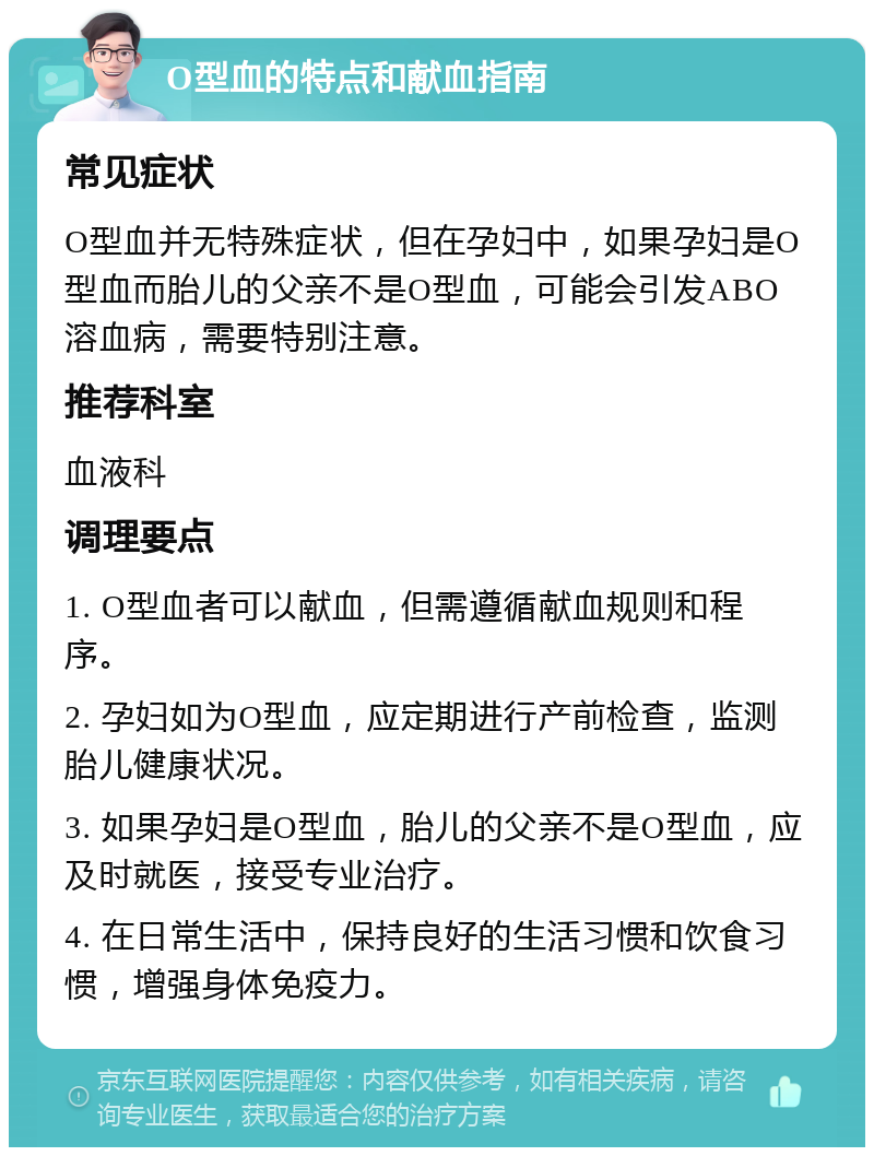 O型血的特点和献血指南 常见症状 O型血并无特殊症状，但在孕妇中，如果孕妇是O型血而胎儿的父亲不是O型血，可能会引发ABO溶血病，需要特别注意。 推荐科室 血液科 调理要点 1. O型血者可以献血，但需遵循献血规则和程序。 2. 孕妇如为O型血，应定期进行产前检查，监测胎儿健康状况。 3. 如果孕妇是O型血，胎儿的父亲不是O型血，应及时就医，接受专业治疗。 4. 在日常生活中，保持良好的生活习惯和饮食习惯，增强身体免疫力。