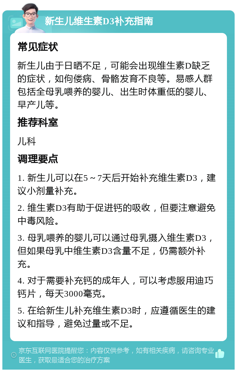 新生儿维生素D3补充指南 常见症状 新生儿由于日晒不足，可能会出现维生素D缺乏的症状，如佝偻病、骨骼发育不良等。易感人群包括全母乳喂养的婴儿、出生时体重低的婴儿、早产儿等。 推荐科室 儿科 调理要点 1. 新生儿可以在5～7天后开始补充维生素D3，建议小剂量补充。 2. 维生素D3有助于促进钙的吸收，但要注意避免中毒风险。 3. 母乳喂养的婴儿可以通过母乳摄入维生素D3，但如果母乳中维生素D3含量不足，仍需额外补充。 4. 对于需要补充钙的成年人，可以考虑服用迪巧钙片，每天3000毫克。 5. 在给新生儿补充维生素D3时，应遵循医生的建议和指导，避免过量或不足。