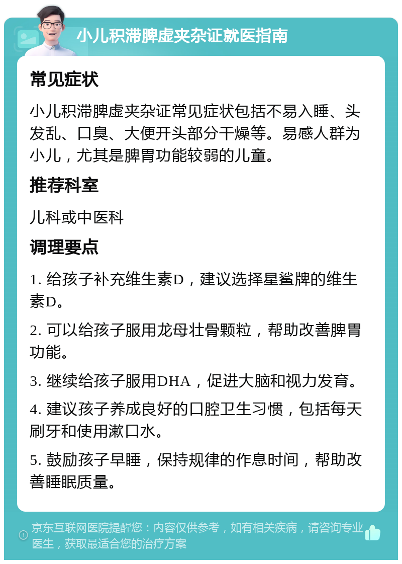 小儿积滞脾虚夹杂证就医指南 常见症状 小儿积滞脾虚夹杂证常见症状包括不易入睡、头发乱、口臭、大便开头部分干燥等。易感人群为小儿，尤其是脾胃功能较弱的儿童。 推荐科室 儿科或中医科 调理要点 1. 给孩子补充维生素D，建议选择星鲨牌的维生素D。 2. 可以给孩子服用龙母壮骨颗粒，帮助改善脾胃功能。 3. 继续给孩子服用DHA，促进大脑和视力发育。 4. 建议孩子养成良好的口腔卫生习惯，包括每天刷牙和使用漱口水。 5. 鼓励孩子早睡，保持规律的作息时间，帮助改善睡眠质量。