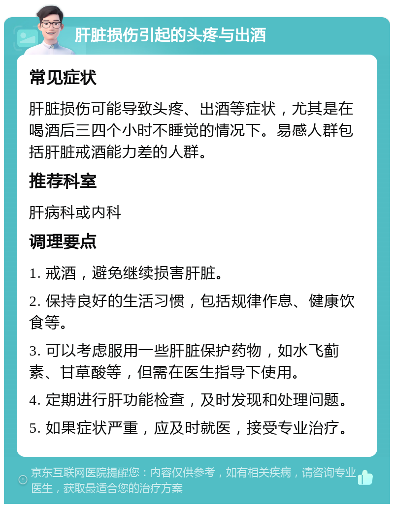 肝脏损伤引起的头疼与出酒 常见症状 肝脏损伤可能导致头疼、出酒等症状，尤其是在喝酒后三四个小时不睡觉的情况下。易感人群包括肝脏戒酒能力差的人群。 推荐科室 肝病科或内科 调理要点 1. 戒酒，避免继续损害肝脏。 2. 保持良好的生活习惯，包括规律作息、健康饮食等。 3. 可以考虑服用一些肝脏保护药物，如水飞蓟素、甘草酸等，但需在医生指导下使用。 4. 定期进行肝功能检查，及时发现和处理问题。 5. 如果症状严重，应及时就医，接受专业治疗。