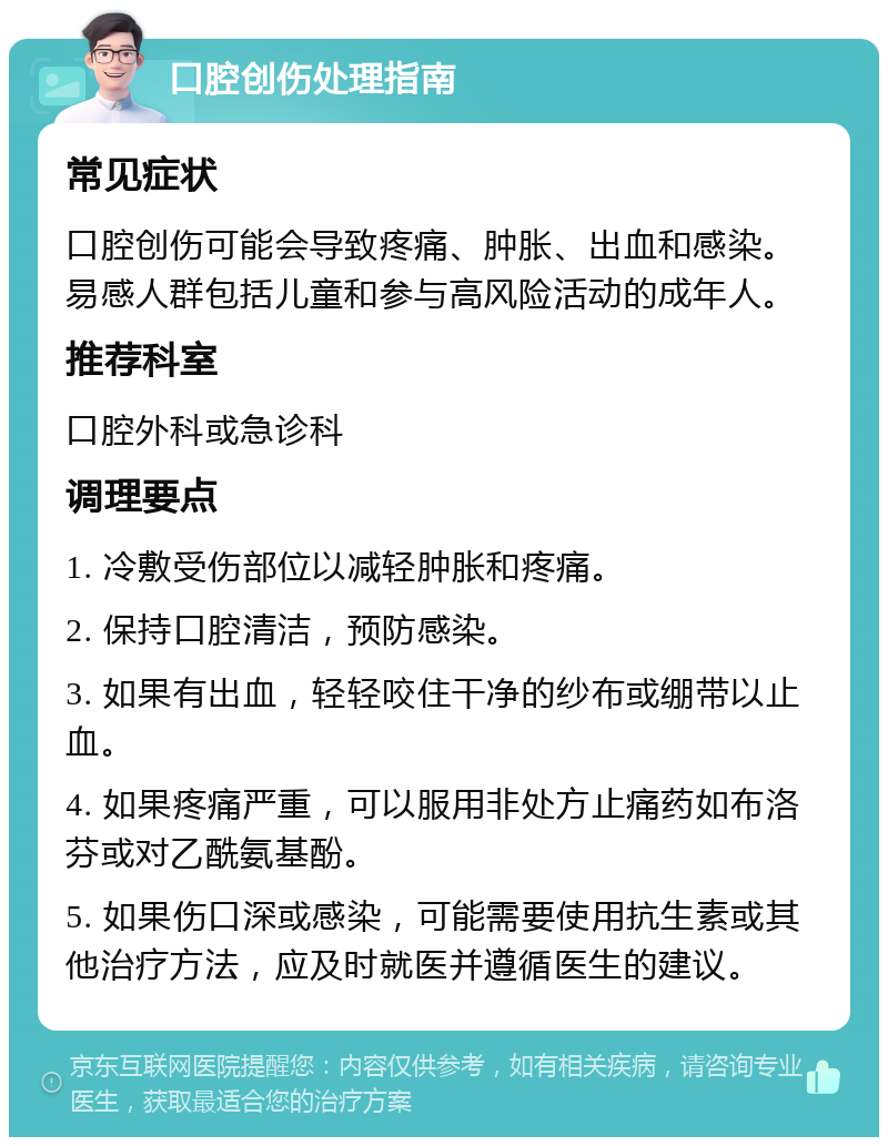 口腔创伤处理指南 常见症状 口腔创伤可能会导致疼痛、肿胀、出血和感染。易感人群包括儿童和参与高风险活动的成年人。 推荐科室 口腔外科或急诊科 调理要点 1. 冷敷受伤部位以减轻肿胀和疼痛。 2. 保持口腔清洁，预防感染。 3. 如果有出血，轻轻咬住干净的纱布或绷带以止血。 4. 如果疼痛严重，可以服用非处方止痛药如布洛芬或对乙酰氨基酚。 5. 如果伤口深或感染，可能需要使用抗生素或其他治疗方法，应及时就医并遵循医生的建议。