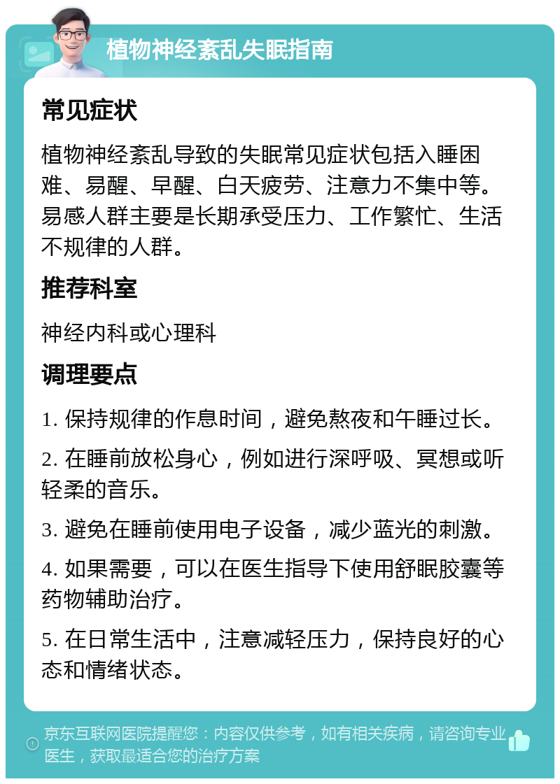 植物神经紊乱失眠指南 常见症状 植物神经紊乱导致的失眠常见症状包括入睡困难、易醒、早醒、白天疲劳、注意力不集中等。易感人群主要是长期承受压力、工作繁忙、生活不规律的人群。 推荐科室 神经内科或心理科 调理要点 1. 保持规律的作息时间，避免熬夜和午睡过长。 2. 在睡前放松身心，例如进行深呼吸、冥想或听轻柔的音乐。 3. 避免在睡前使用电子设备，减少蓝光的刺激。 4. 如果需要，可以在医生指导下使用舒眠胶囊等药物辅助治疗。 5. 在日常生活中，注意减轻压力，保持良好的心态和情绪状态。
