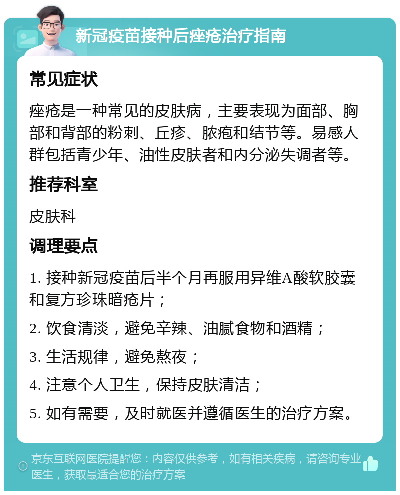 新冠疫苗接种后痤疮治疗指南 常见症状 痤疮是一种常见的皮肤病，主要表现为面部、胸部和背部的粉刺、丘疹、脓疱和结节等。易感人群包括青少年、油性皮肤者和内分泌失调者等。 推荐科室 皮肤科 调理要点 1. 接种新冠疫苗后半个月再服用异维A酸软胶囊和复方珍珠暗疮片； 2. 饮食清淡，避免辛辣、油腻食物和酒精； 3. 生活规律，避免熬夜； 4. 注意个人卫生，保持皮肤清洁； 5. 如有需要，及时就医并遵循医生的治疗方案。