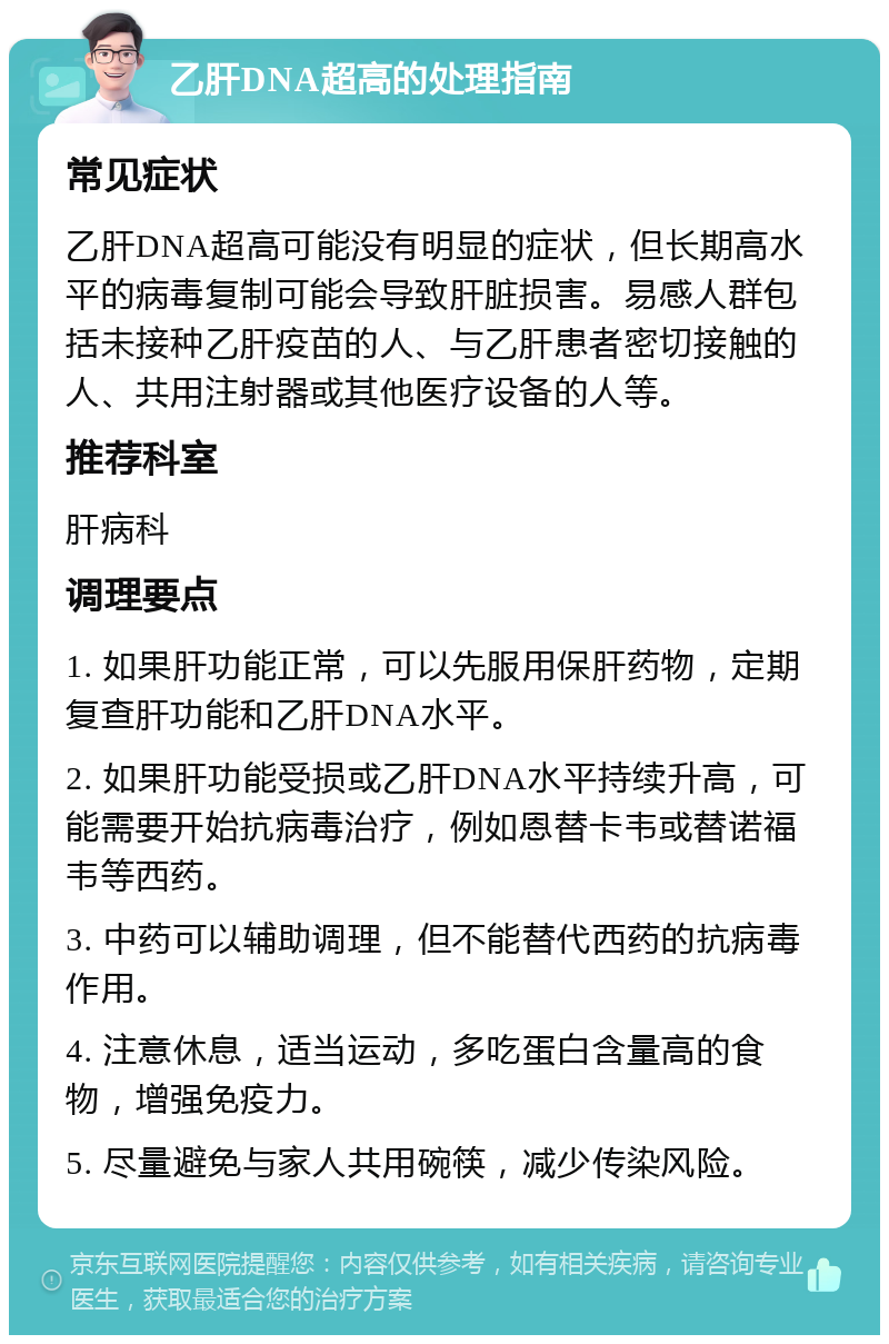 乙肝DNA超高的处理指南 常见症状 乙肝DNA超高可能没有明显的症状，但长期高水平的病毒复制可能会导致肝脏损害。易感人群包括未接种乙肝疫苗的人、与乙肝患者密切接触的人、共用注射器或其他医疗设备的人等。 推荐科室 肝病科 调理要点 1. 如果肝功能正常，可以先服用保肝药物，定期复查肝功能和乙肝DNA水平。 2. 如果肝功能受损或乙肝DNA水平持续升高，可能需要开始抗病毒治疗，例如恩替卡韦或替诺福韦等西药。 3. 中药可以辅助调理，但不能替代西药的抗病毒作用。 4. 注意休息，适当运动，多吃蛋白含量高的食物，增强免疫力。 5. 尽量避免与家人共用碗筷，减少传染风险。