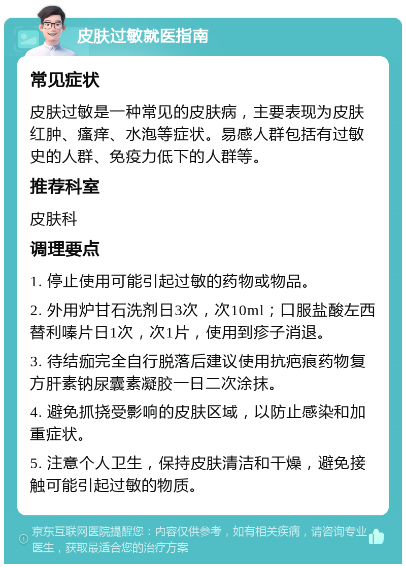 皮肤过敏就医指南 常见症状 皮肤过敏是一种常见的皮肤病，主要表现为皮肤红肿、瘙痒、水泡等症状。易感人群包括有过敏史的人群、免疫力低下的人群等。 推荐科室 皮肤科 调理要点 1. 停止使用可能引起过敏的药物或物品。 2. 外用炉甘石洗剂日3次，次10ml；口服盐酸左西替利嗪片日1次，次1片，使用到疹子消退。 3. 待结痂完全自行脱落后建议使用抗疤痕药物复方肝素钠尿囊素凝胶一日二次涂抹。 4. 避免抓挠受影响的皮肤区域，以防止感染和加重症状。 5. 注意个人卫生，保持皮肤清洁和干燥，避免接触可能引起过敏的物质。