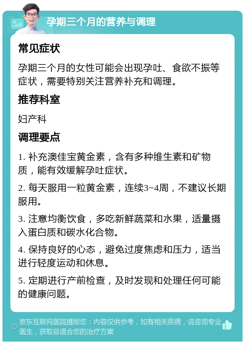 孕期三个月的营养与调理 常见症状 孕期三个月的女性可能会出现孕吐、食欲不振等症状，需要特别关注营养补充和调理。 推荐科室 妇产科 调理要点 1. 补充澳佳宝黄金素，含有多种维生素和矿物质，能有效缓解孕吐症状。 2. 每天服用一粒黄金素，连续3~4周，不建议长期服用。 3. 注意均衡饮食，多吃新鲜蔬菜和水果，适量摄入蛋白质和碳水化合物。 4. 保持良好的心态，避免过度焦虑和压力，适当进行轻度运动和休息。 5. 定期进行产前检查，及时发现和处理任何可能的健康问题。