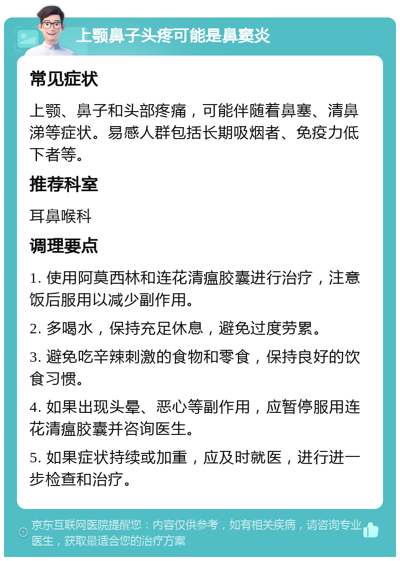 上颚鼻子头疼可能是鼻窦炎 常见症状 上颚、鼻子和头部疼痛，可能伴随着鼻塞、清鼻涕等症状。易感人群包括长期吸烟者、免疫力低下者等。 推荐科室 耳鼻喉科 调理要点 1. 使用阿莫西林和连花清瘟胶囊进行治疗，注意饭后服用以减少副作用。 2. 多喝水，保持充足休息，避免过度劳累。 3. 避免吃辛辣刺激的食物和零食，保持良好的饮食习惯。 4. 如果出现头晕、恶心等副作用，应暂停服用连花清瘟胶囊并咨询医生。 5. 如果症状持续或加重，应及时就医，进行进一步检查和治疗。