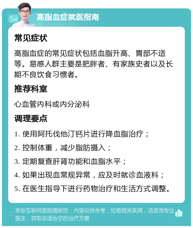 高脂血症就医指南 常见症状 高脂血症的常见症状包括血脂升高、胃部不适等。易感人群主要是肥胖者、有家族史者以及长期不良饮食习惯者。 推荐科室 心血管内科或内分泌科 调理要点 1. 使用阿托伐他汀钙片进行降血脂治疗； 2. 控制体重，减少脂肪摄入； 3. 定期复查肝肾功能和血脂水平； 4. 如果出现血常规异常，应及时就诊血液科； 5. 在医生指导下进行药物治疗和生活方式调整。