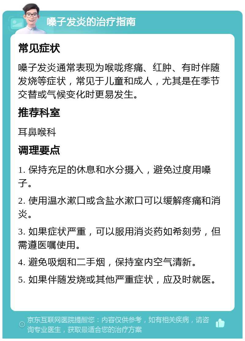 嗓子发炎的治疗指南 常见症状 嗓子发炎通常表现为喉咙疼痛、红肿、有时伴随发烧等症状，常见于儿童和成人，尤其是在季节交替或气候变化时更易发生。 推荐科室 耳鼻喉科 调理要点 1. 保持充足的休息和水分摄入，避免过度用嗓子。 2. 使用温水漱口或含盐水漱口可以缓解疼痛和消炎。 3. 如果症状严重，可以服用消炎药如希刻劳，但需遵医嘱使用。 4. 避免吸烟和二手烟，保持室内空气清新。 5. 如果伴随发烧或其他严重症状，应及时就医。