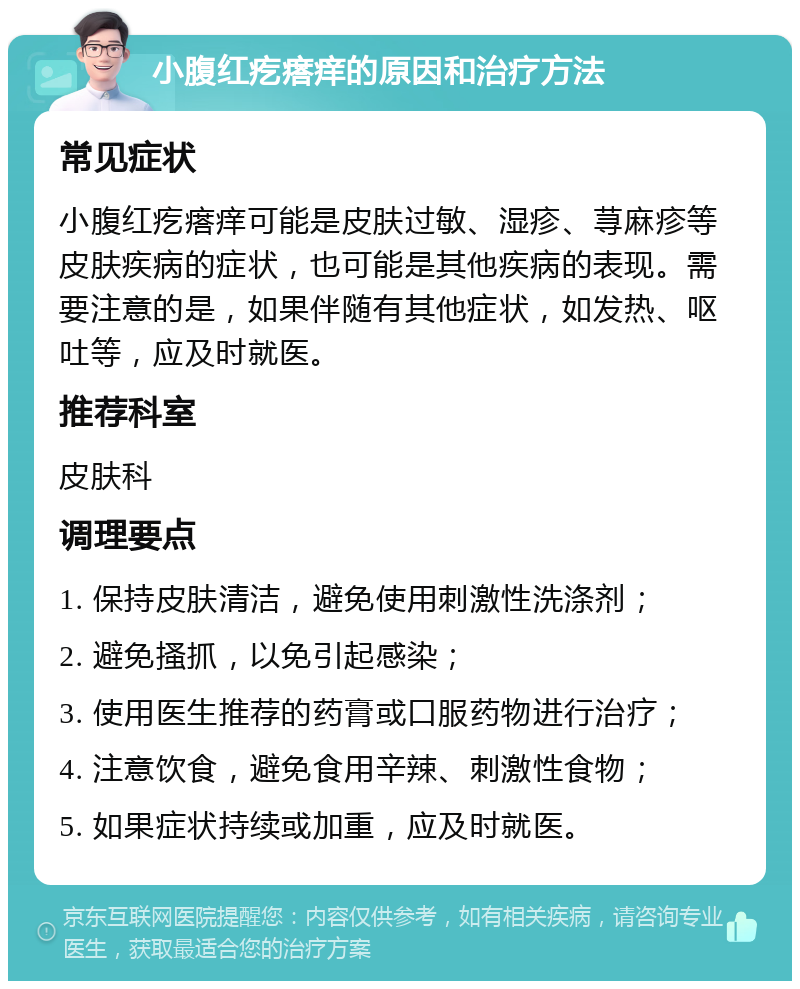 小腹红疙瘩痒的原因和治疗方法 常见症状 小腹红疙瘩痒可能是皮肤过敏、湿疹、荨麻疹等皮肤疾病的症状，也可能是其他疾病的表现。需要注意的是，如果伴随有其他症状，如发热、呕吐等，应及时就医。 推荐科室 皮肤科 调理要点 1. 保持皮肤清洁，避免使用刺激性洗涤剂； 2. 避免搔抓，以免引起感染； 3. 使用医生推荐的药膏或口服药物进行治疗； 4. 注意饮食，避免食用辛辣、刺激性食物； 5. 如果症状持续或加重，应及时就医。