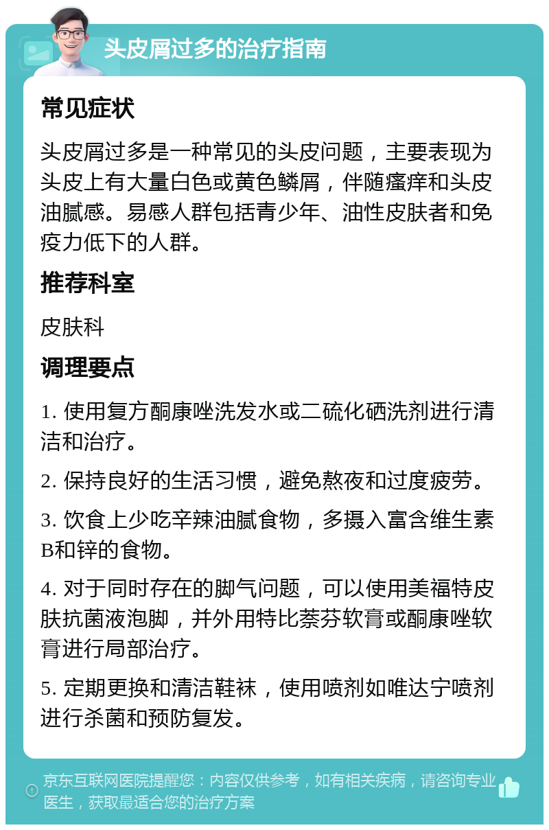 头皮屑过多的治疗指南 常见症状 头皮屑过多是一种常见的头皮问题，主要表现为头皮上有大量白色或黄色鳞屑，伴随瘙痒和头皮油腻感。易感人群包括青少年、油性皮肤者和免疫力低下的人群。 推荐科室 皮肤科 调理要点 1. 使用复方酮康唑洗发水或二硫化硒洗剂进行清洁和治疗。 2. 保持良好的生活习惯，避免熬夜和过度疲劳。 3. 饮食上少吃辛辣油腻食物，多摄入富含维生素B和锌的食物。 4. 对于同时存在的脚气问题，可以使用美福特皮肤抗菌液泡脚，并外用特比萘芬软膏或酮康唑软膏进行局部治疗。 5. 定期更换和清洁鞋袜，使用喷剂如唯达宁喷剂进行杀菌和预防复发。