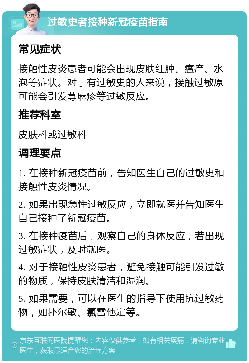 过敏史者接种新冠疫苗指南 常见症状 接触性皮炎患者可能会出现皮肤红肿、瘙痒、水泡等症状。对于有过敏史的人来说，接触过敏原可能会引发荨麻疹等过敏反应。 推荐科室 皮肤科或过敏科 调理要点 1. 在接种新冠疫苗前，告知医生自己的过敏史和接触性皮炎情况。 2. 如果出现急性过敏反应，立即就医并告知医生自己接种了新冠疫苗。 3. 在接种疫苗后，观察自己的身体反应，若出现过敏症状，及时就医。 4. 对于接触性皮炎患者，避免接触可能引发过敏的物质，保持皮肤清洁和湿润。 5. 如果需要，可以在医生的指导下使用抗过敏药物，如扑尔敏、氯雷他定等。