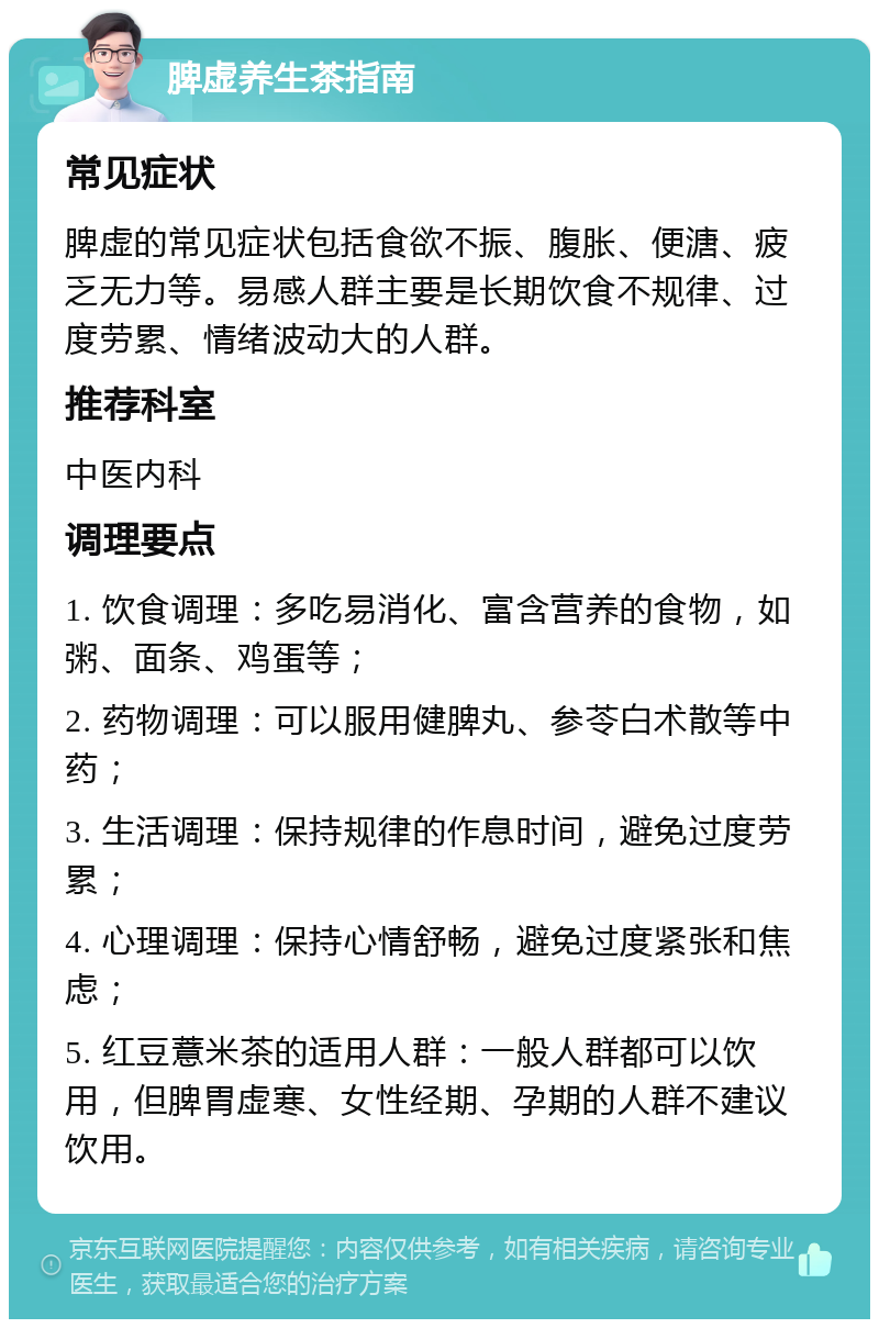 脾虚养生茶指南 常见症状 脾虚的常见症状包括食欲不振、腹胀、便溏、疲乏无力等。易感人群主要是长期饮食不规律、过度劳累、情绪波动大的人群。 推荐科室 中医内科 调理要点 1. 饮食调理：多吃易消化、富含营养的食物，如粥、面条、鸡蛋等； 2. 药物调理：可以服用健脾丸、参苓白术散等中药； 3. 生活调理：保持规律的作息时间，避免过度劳累； 4. 心理调理：保持心情舒畅，避免过度紧张和焦虑； 5. 红豆薏米茶的适用人群：一般人群都可以饮用，但脾胃虚寒、女性经期、孕期的人群不建议饮用。