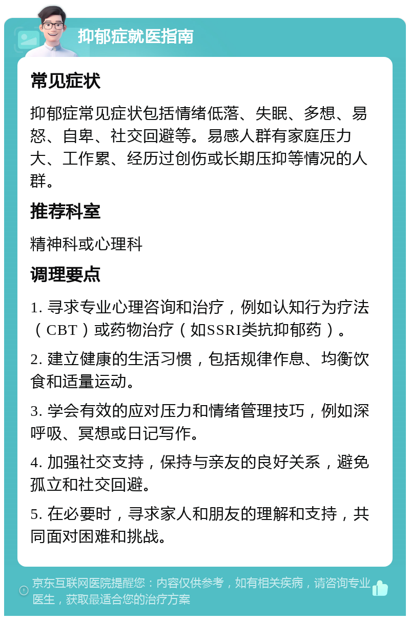 抑郁症就医指南 常见症状 抑郁症常见症状包括情绪低落、失眠、多想、易怒、自卑、社交回避等。易感人群有家庭压力大、工作累、经历过创伤或长期压抑等情况的人群。 推荐科室 精神科或心理科 调理要点 1. 寻求专业心理咨询和治疗，例如认知行为疗法（CBT）或药物治疗（如SSRI类抗抑郁药）。 2. 建立健康的生活习惯，包括规律作息、均衡饮食和适量运动。 3. 学会有效的应对压力和情绪管理技巧，例如深呼吸、冥想或日记写作。 4. 加强社交支持，保持与亲友的良好关系，避免孤立和社交回避。 5. 在必要时，寻求家人和朋友的理解和支持，共同面对困难和挑战。